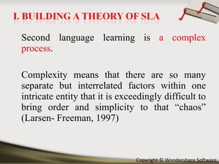 Second language learning is  a complex process .  Complexity means that there are so many separate but interrelated factors within one intricate entity that it is exceedingly difficult to bring order and simplicity to that “chaos” (Larsen- Freeman, 1997) 