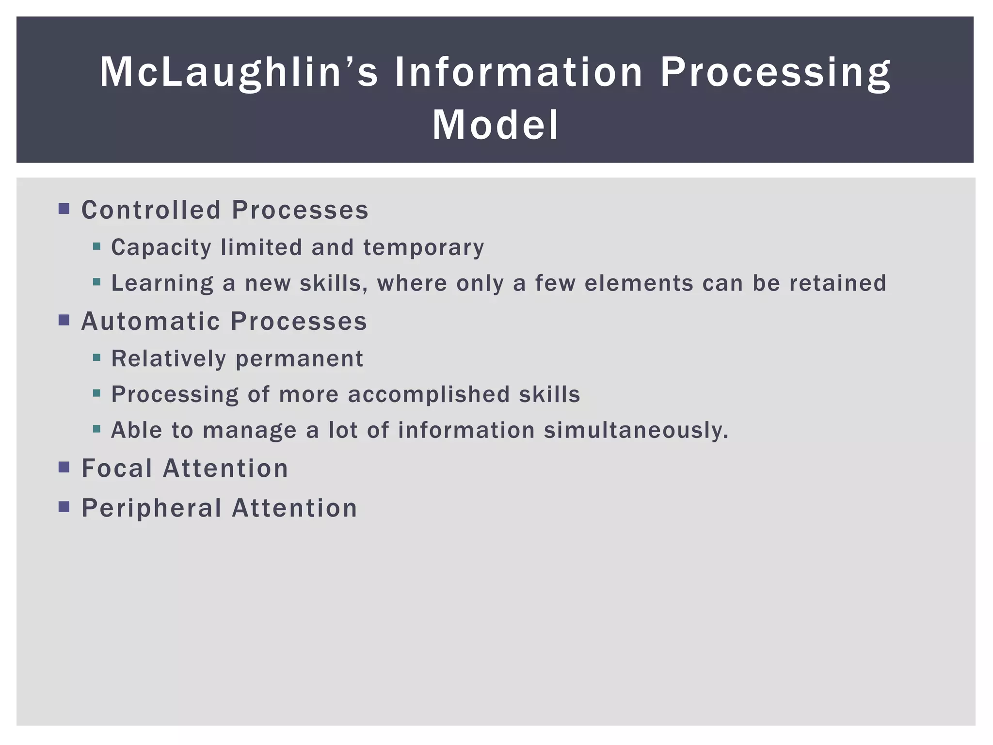  Controlled Processes
 Capacity limited and temporary
 Learning a new skills, where only a few elements can be retained
 Automatic Processes
 Relatively permanent
 Processing of more accomplished skills
 Able to manage a lot of information simultaneously.
 Focal Attention
 Peripheral Attention
McLaughlin’s Information Processing
Model
 