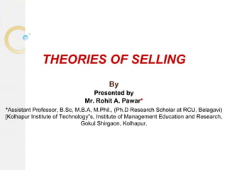 THEORIES OF SELLING
By
Presented by
Mr. Rohit A. Pawar*
*Assistant Professor, B.Sc, M.B.A, M.Phil., (Ph.D Research Scholar at RCU, Belagavi)
[Kolhapur Institute of Technology‟s, Institute of Management Education and Research,
Gokul Shirgaon, Kolhapur.
 