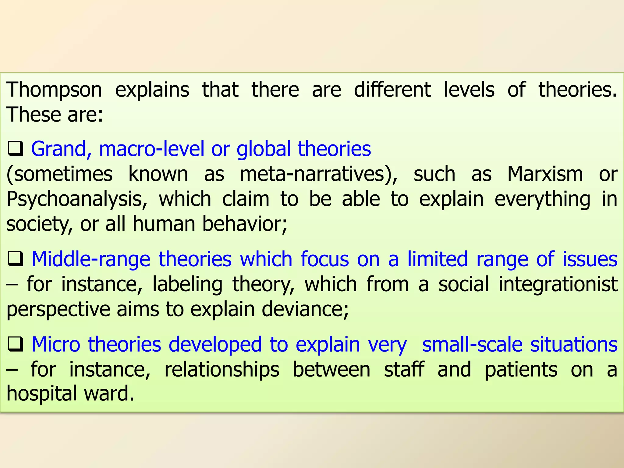Thompson explains that there are different levels of theories.
These are:
 Grand, macro-level or global theories
(sometimes known as meta-narratives), such as Marxism or
Psychoanalysis, which claim to be able to explain everything in
society, or all human behavior;
 Middle-range theories which focus on a limited range of issues
– for instance, labeling theory, which from a social integrationist
perspective aims to explain deviance;
 Micro theories developed to explain very small-scale situations
– for instance, relationships between staff and patients on a
hospital ward.
 