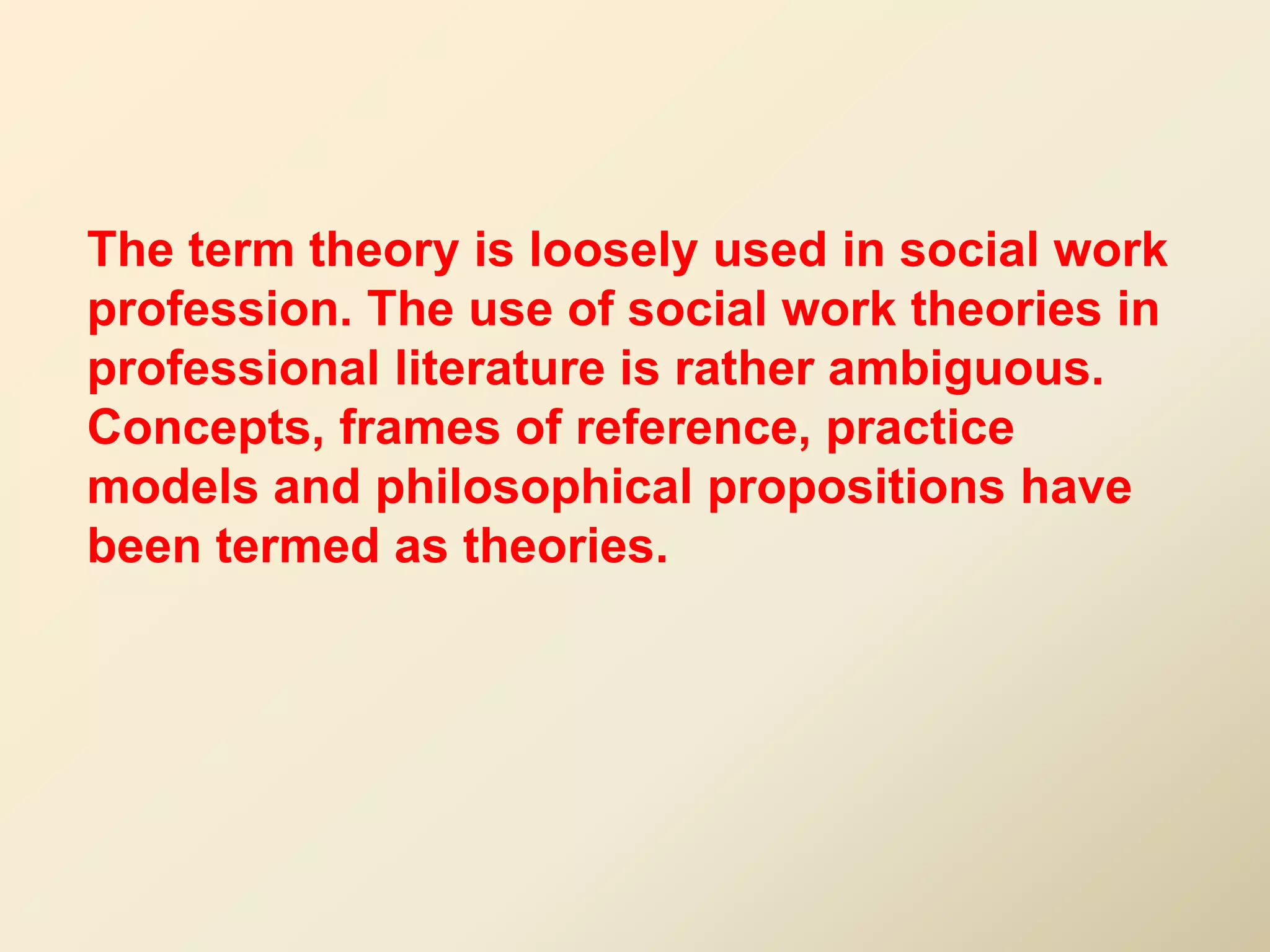 The term theory is loosely used in social work
profession. The use of social work theories in
professional literature is rather ambiguous.
Concepts, frames of reference, practice
models and philosophical propositions have
been termed as theories.
 