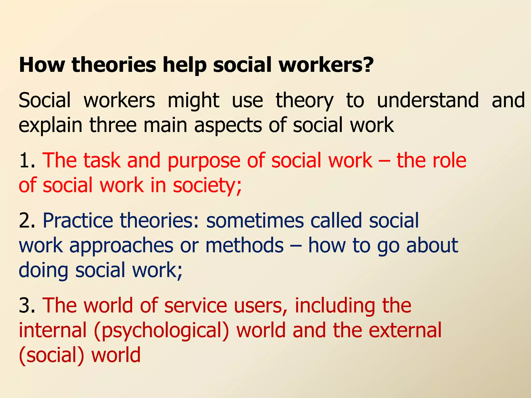 How theories help social workers?
Social workers might use theory to understand and
explain three main aspects of social work
1. The task and purpose of social work – the role
of social work in society;
2. Practice theories: sometimes called social
work approaches or methods – how to go about
doing social work;
3. The world of service users, including the
internal (psychological) world and the external
(social) world
 