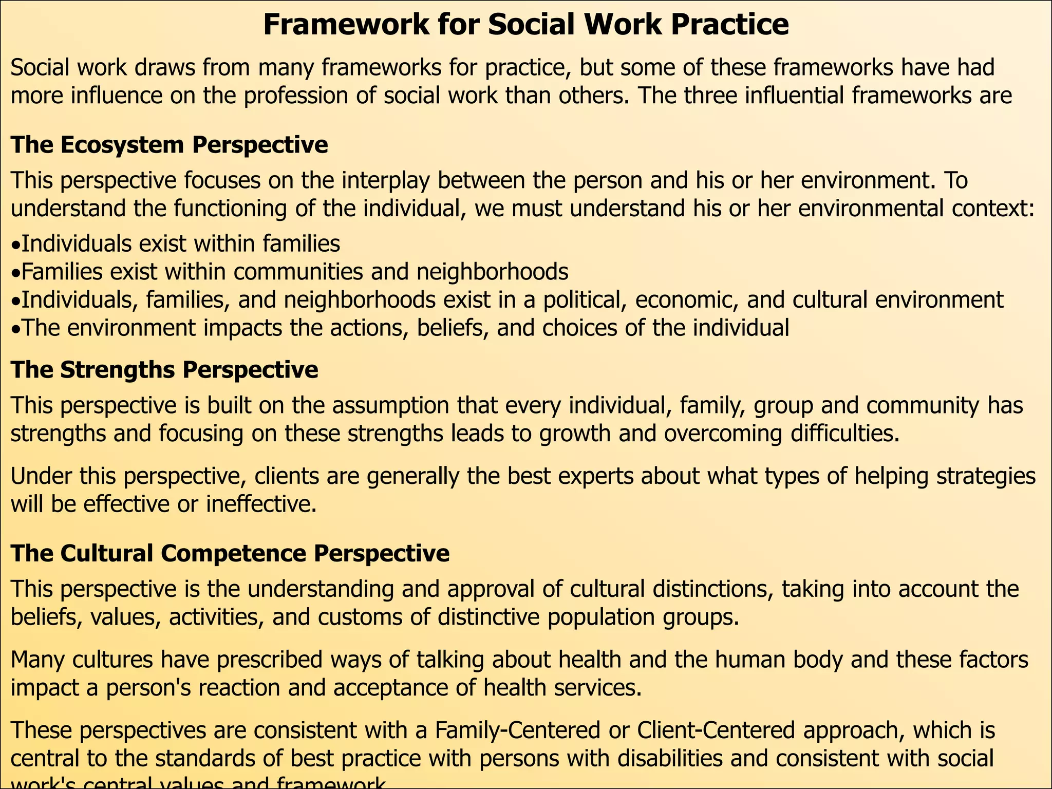 Framework for Social Work Practice
Social work draws from many frameworks for practice, but some of these frameworks have had
more influence on the profession of social work than others. The three influential frameworks are

The Ecosystem Perspective
This perspective focuses on the interplay between the person and his or her environment. To
understand the functioning of the individual, we must understand his or her environmental context:
Individuals exist within families
Families exist within communities and neighborhoods
Individuals, families, and neighborhoods exist in a political, economic, and cultural environment
The environment impacts the actions, beliefs, and choices of the individual
The Strengths Perspective
This perspective is built on the assumption that every individual, family, group and community has
strengths and focusing on these strengths leads to growth and overcoming difficulties.
Under this perspective, clients are generally the best experts about what types of helping strategies
will be effective or ineffective.

The Cultural Competence Perspective
This perspective is the understanding and approval of cultural distinctions, taking into account the
beliefs, values, activities, and customs of distinctive population groups.
Many cultures have prescribed ways of talking about health and the human body and these factors
impact a person's reaction and acceptance of health services.
These perspectives are consistent with a Family-Centered or Client-Centered approach, which is
central to the standards of best practice with persons with disabilities and consistent with social
 