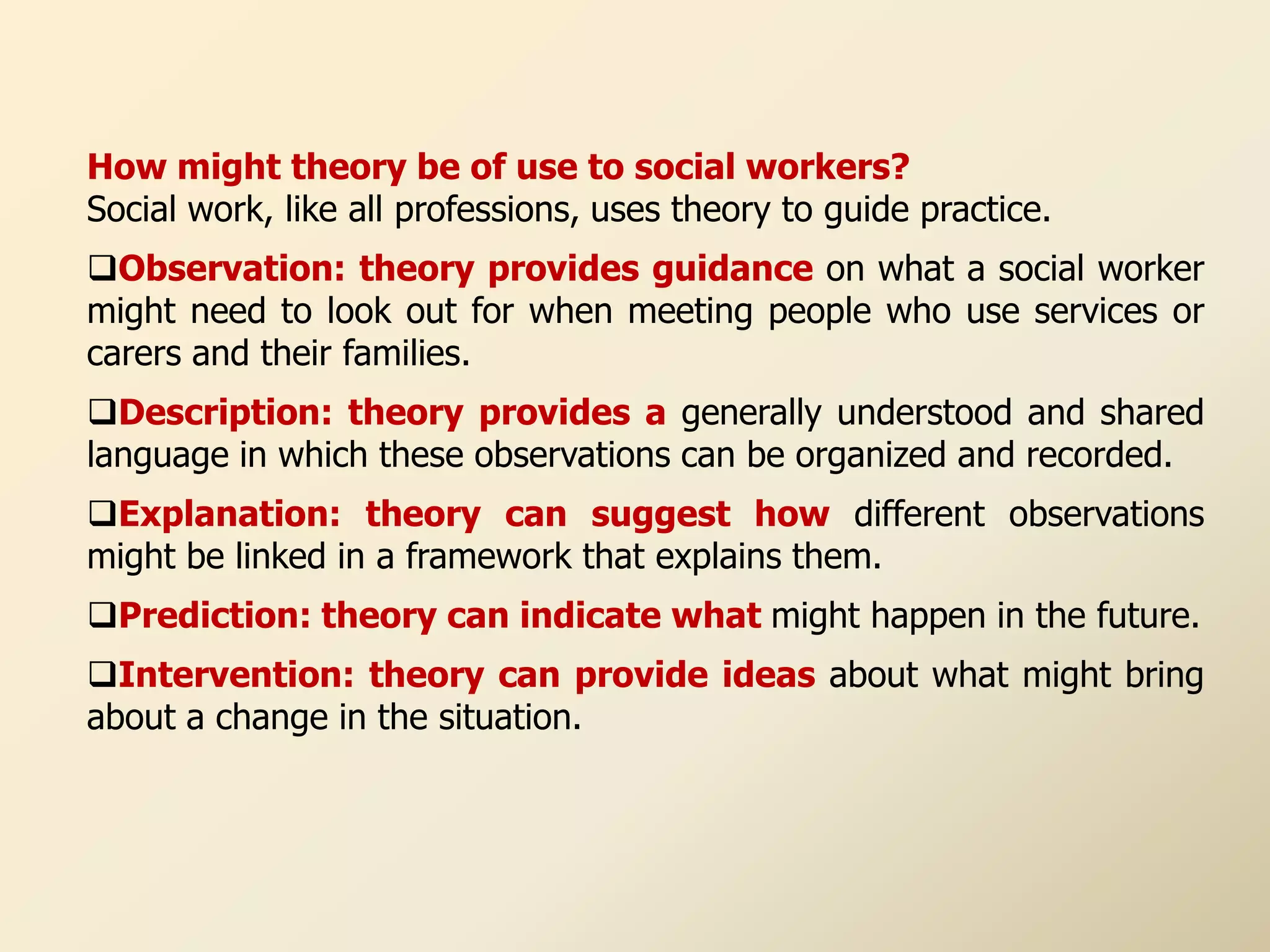 How might theory be of use to social workers?
Social work, like all professions, uses theory to guide practice.
Observation: theory provides guidance on what a social worker
might need to look out for when meeting people who use services or
carers and their families.
Description: theory provides a generally understood and shared
language in which these observations can be organized and recorded.
Explanation: theory can suggest how different observations
might be linked in a framework that explains them.
Prediction: theory can indicate what might happen in the future.
Intervention: theory can provide ideas about what might bring
about a change in the situation.
 