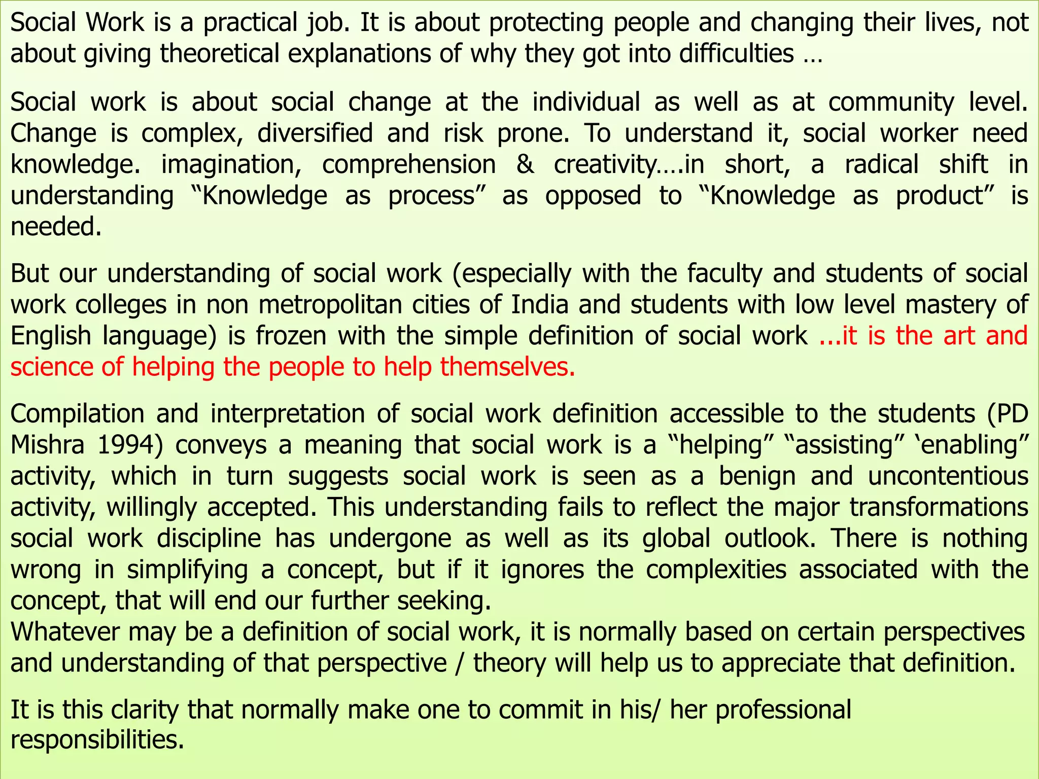 Social Work is a practical job. It is about protecting people and changing their lives, not
about giving theoretical explanations of why they got into difficulties …
Social work is about social change at the individual as well as at community level.
Change is complex, diversified and risk prone. To understand it, social worker need
knowledge. imagination, comprehension & creativity….in short, a radical shift in
understanding “Knowledge as process” as opposed to “Knowledge as product” is
needed.
But our understanding of social work (especially with the faculty and students of social
work colleges in non metropolitan cities of India and students with low level mastery of
English language) is frozen with the simple definition of social work ...it is the art and
science of helping the people to help themselves.
Compilation and interpretation of social work definition accessible to the students (PD
Mishra 1994) conveys a meaning that social work is a “helping” “assisting” „enabling”
activity, which in turn suggests social work is seen as a benign and uncontentious
activity, willingly accepted. This understanding fails to reflect the major transformations
social work discipline has undergone as well as its global outlook. There is nothing
wrong in simplifying a concept, but if it ignores the complexities associated with the
concept, that will end our further seeking.
Whatever may be a definition of social work, it is normally based on certain perspectives
and understanding of that perspective / theory will help us to appreciate that definition.
It is this clarity that normally make one to commit in his/ her professional
responsibilities.
 
