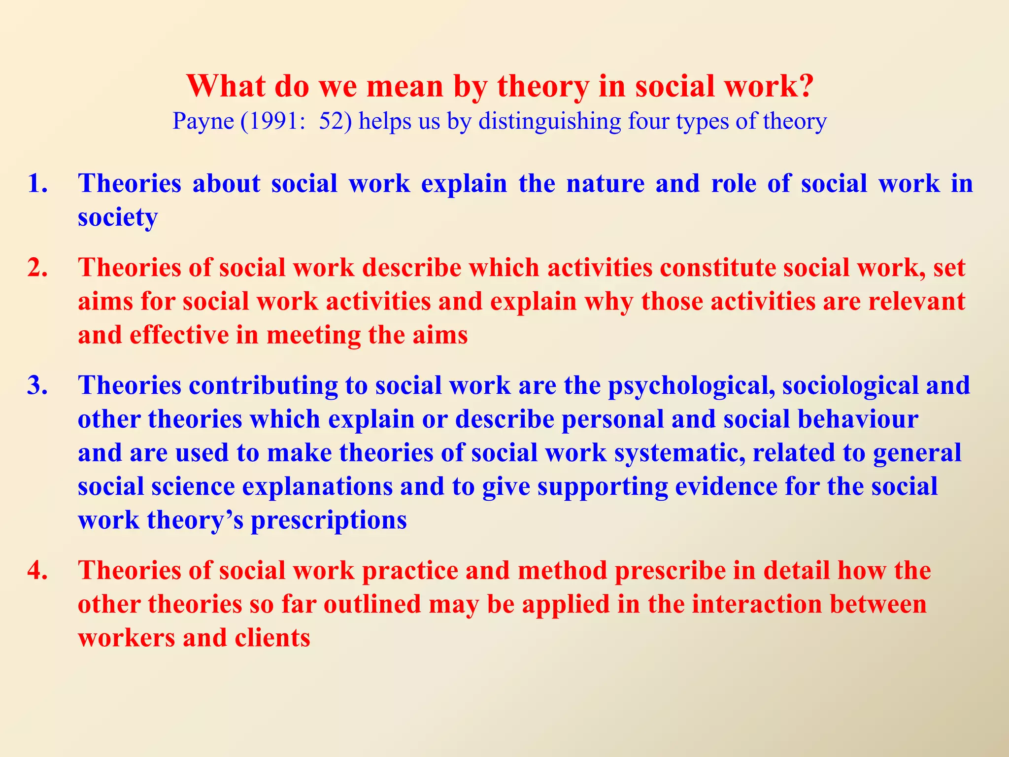 What do we mean by theory in social work?
             Payne (1991: 52) helps us by distinguishing four types of theory

1.   Theories about social work explain the nature and role of social work in
     society
2.   Theories of social work describe which activities constitute social work, set
     aims for social work activities and explain why those activities are relevant
     and effective in meeting the aims
3.   Theories contributing to social work are the psychological, sociological and
     other theories which explain or describe personal and social behaviour
     and are used to make theories of social work systematic, related to general
     social science explanations and to give supporting evidence for the social
     work theory’s prescriptions
4.   Theories of social work practice and method prescribe in detail how the
     other theories so far outlined may be applied in the interaction between
     workers and clients
 