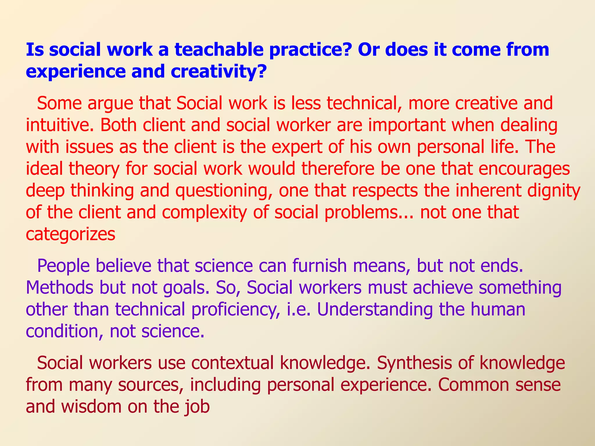 Is social work a teachable practice? Or does it come from
experience and creativity?
  Some argue that Social work is less technical, more creative and
intuitive. Both client and social worker are important when dealing
with issues as the client is the expert of his own personal life. The
ideal theory for social work would therefore be one that encourages
deep thinking and questioning, one that respects the inherent dignity
of the client and complexity of social problems... not one that
categorizes
 People believe that science can furnish means, but not ends.
Methods but not goals. So, Social workers must achieve something
other than technical proficiency, i.e. Understanding the human
condition, not science.
  Social workers use contextual knowledge. Synthesis of knowledge
from many sources, including personal experience. Common sense
and wisdom on the job
 