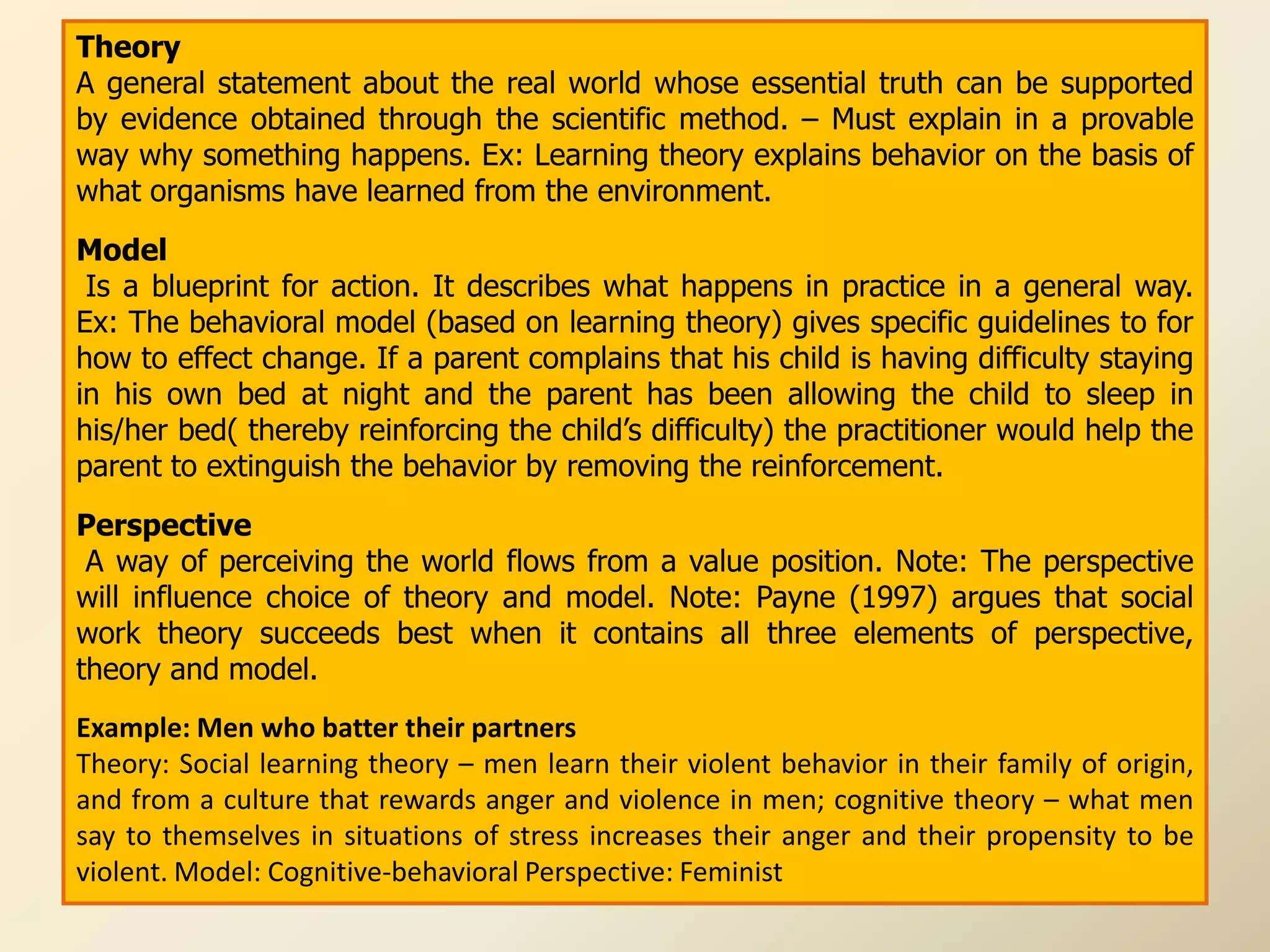 Theory
A general statement about the real world whose essential truth can be supported
by evidence obtained through the scientific method. – Must explain in a provable
way why something happens. Ex: Learning theory explains behavior on the basis of
what organisms have learned from the environment.
Model
 Is a blueprint for action. It describes what happens in practice in a general way.
Ex: The behavioral model (based on learning theory) gives specific guidelines to for
how to effect change. If a parent complains that his child is having difficulty staying
in his own bed at night and the parent has been allowing the child to sleep in
his/her bed( thereby reinforcing the child‟s difficulty) the practitioner would help the
parent to extinguish the behavior by removing the reinforcement.
Perspective
 A way of perceiving the world flows from a value position. Note: The perspective
will influence choice of theory and model. Note: Payne (1997) argues that social
work theory succeeds best when it contains all three elements of perspective,
theory and model.
Example: Men who batter their partners
Theory: Social learning theory – men learn their violent behavior in their family of origin,
and from a culture that rewards anger and violence in men; cognitive theory – what men
say to themselves in situations of stress increases their anger and their propensity to be
violent. Model: Cognitive-behavioral Perspective: Feminist
 