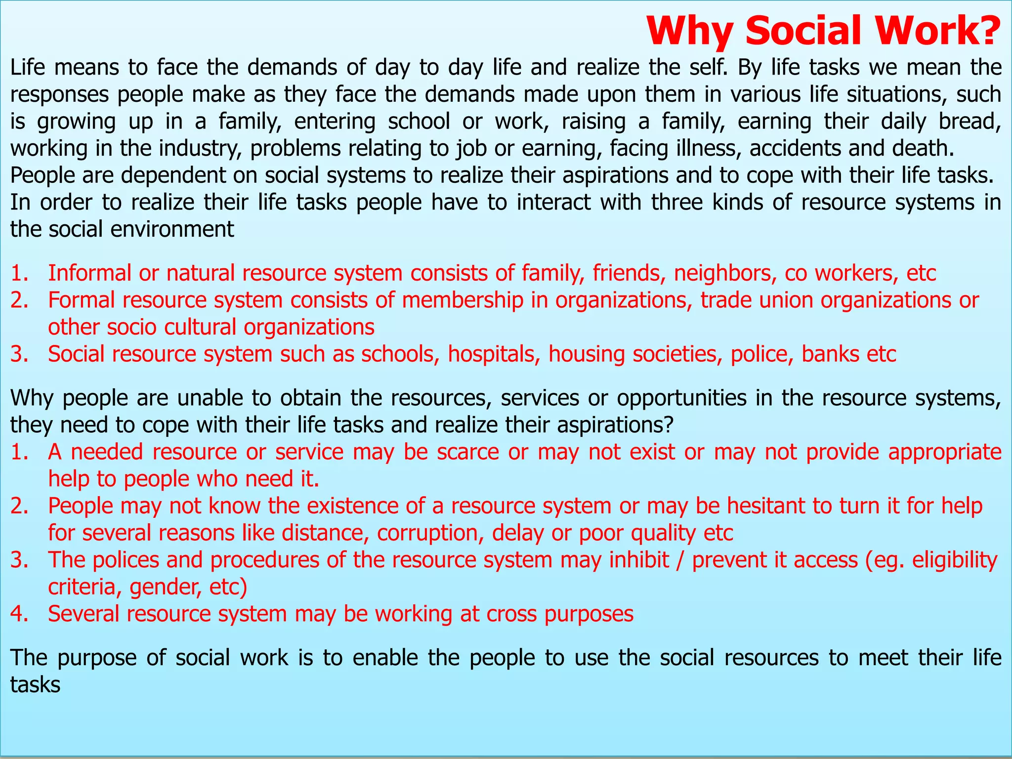 Why Social Work?
Life means to face the demands of day to day life and realize the self. By life tasks we mean the
responses people make as they face the demands made upon them in various life situations, such
is growing up in a family, entering school or work, raising a family, earning their daily bread,
working in the industry, problems relating to job or earning, facing illness, accidents and death.
People are dependent on social systems to realize their aspirations and to cope with their life tasks.
In order to realize their life tasks people have to interact with three kinds of resource systems in
the social environment
1. Informal or natural resource system consists of family, friends, neighbors, co workers, etc
2. Formal resource system consists of membership in organizations, trade union organizations or
   other socio cultural organizations
3. Social resource system such as schools, hospitals, housing societies, police, banks etc
Why people are unable to obtain the resources, services or opportunities in the resource systems,
they need to cope with their life tasks and realize their aspirations?
1. A needed resource or service may be scarce or may not exist or may not provide appropriate
    help to people who need it.
2. People may not know the existence of a resource system or may be hesitant to turn it for help
    for several reasons like distance, corruption, delay or poor quality etc
3. The polices and procedures of the resource system may inhibit / prevent it access (eg. eligibility
    criteria, gender, etc)
4. Several resource system may be working at cross purposes
The purpose of social work is to enable the people to use the social resources to meet their life
tasks
 