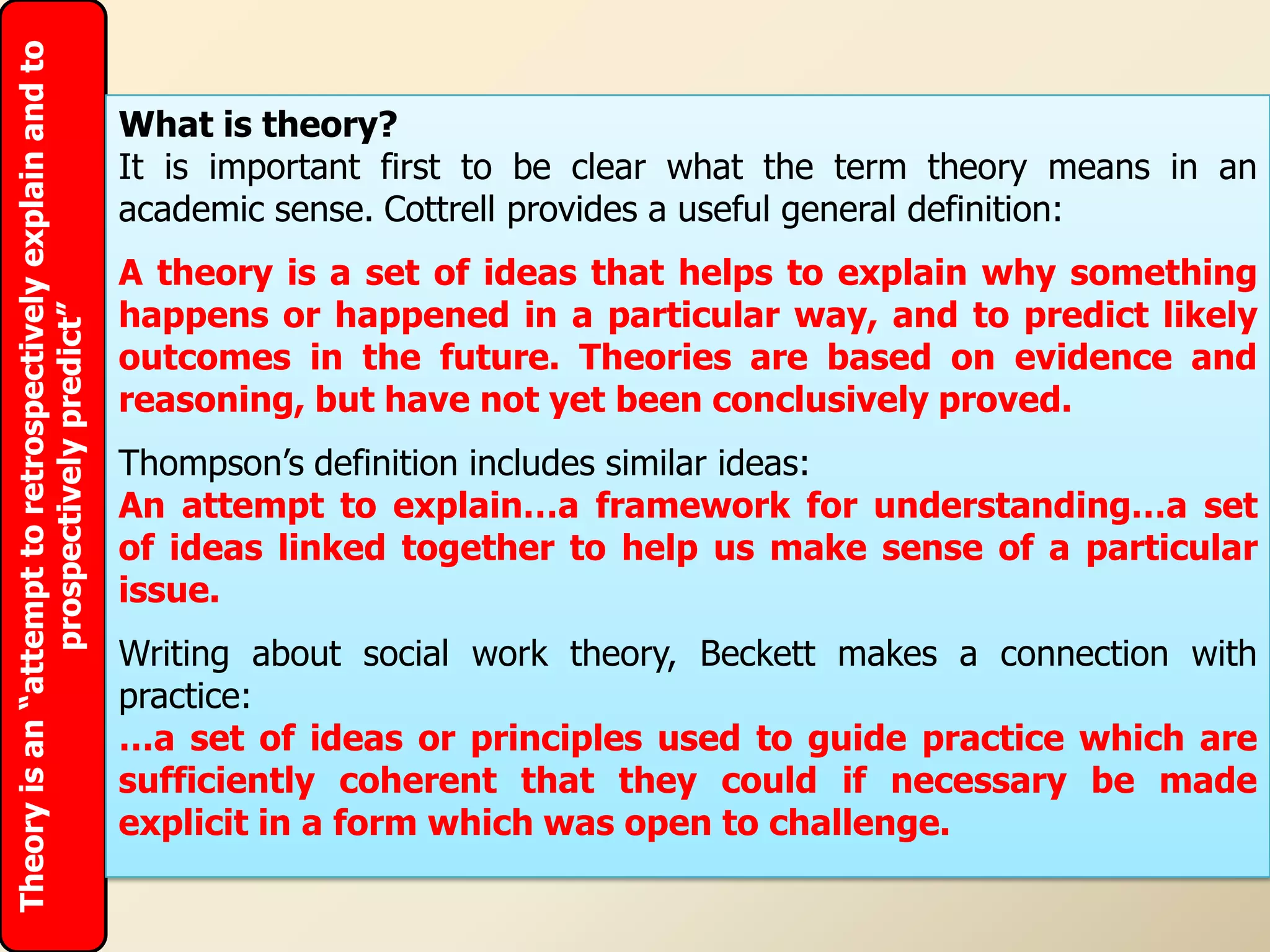 Theory is an “attempt to retrospectively explain and to

                                                          What is theory?
                                                          It is important first to be clear what the term theory means in an
                                                          academic sense. Cottrell provides a useful general definition:
                                                          A theory is a set of ideas that helps to explain why something
                                                          happens or happened in a particular way, and to predict likely
                 prospectively predict”




                                                          outcomes in the future. Theories are based on evidence and
                                                          reasoning, but have not yet been conclusively proved.
                                                          Thompson‟s definition includes similar ideas:
                                                          An attempt to explain…a framework for understanding…a set
                                                          of ideas linked together to help us make sense of a particular
                                                          issue.
                                                          Writing about social work theory, Beckett makes a connection with
                                                          practice:
                                                          …a set of ideas or principles used to guide practice which are
                                                          sufficiently coherent that they could if necessary be made
                                                          explicit in a form which was open to challenge.
 