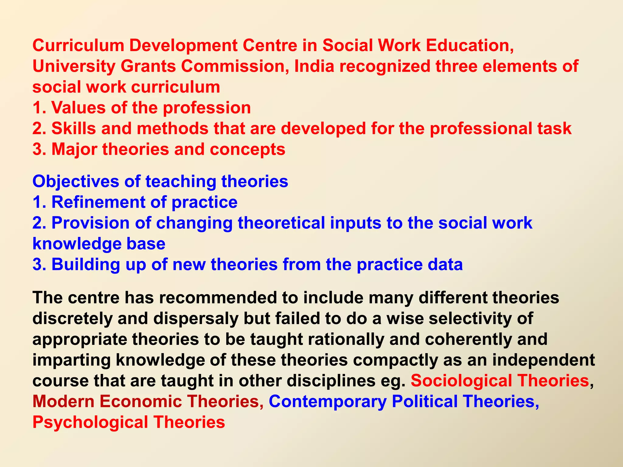 Curriculum Development Centre in Social Work Education,
University Grants Commission, India recognized three elements of
social work curriculum
1. Values of the profession
2. Skills and methods that are developed for the professional task
3. Major theories and concepts
Objectives of teaching theories
1. Refinement of practice
2. Provision of changing theoretical inputs to the social work
knowledge base
3. Building up of new theories from the practice data
The centre has recommended to include many different theories
discretely and dispersaly but failed to do a wise selectivity of
appropriate theories to be taught rationally and coherently and
imparting knowledge of these theories compactly as an independent
course that are taught in other disciplines eg. Sociological Theories,
Modern Economic Theories, Contemporary Political Theories,
Psychological Theories
 