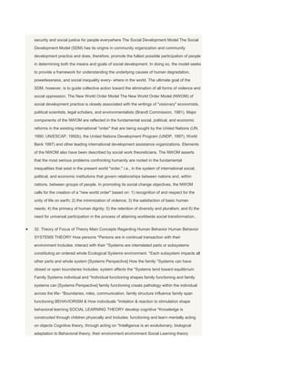 security and social justice for people everywhere The Social Development Model The Social
Development Model (SDM) has its origins in community organization and community
development practice and does, therefore, promote the fullest possible participation of people
in determining both the means and goals of social development. In doing so, the model seeks
to provide a framework for understanding the underlying causes of human degradation,
powerlessness, and social inequality every- where in the world. The ultimate goal of the
SDM, however, is to guide collective action toward the elimination of all forms of violence and
social oppression. The New World Order Model The New World Order Model (NWOM) of
social development practice is closely associated with the writings of "visionary" economists,
political scientists, legal scholars, and environmentalists (Brandt Commission, 1981). Major
components of the NWOM are reflected in the fundamental social, political, and economic
reforms in the existing international "order" that are being sought by the United Nations (UN,
1990; UN/ESCAP, 1992b), the United Nations Development Program (UNDP, 1997), World
Bank 1997) and other leading international development assistance organizations. Elements
of the NWOM also have been described by social work theoreticians. The NWOM asserts
that the most serious problems confronting humanity are rooted in the fundamental
inequalities that exist in the present world "order," i.e., in the system of international social,
political, and economic institutions that govern relationships between nations and, within
nations, between groups of people. In promoting its social change objectives, the NWOM
calls for the creation of a "new world order" based on: 1) recognition of and respect for the
unity of life on earth; 2) the minimization of violence; 3) the satisfaction of basic human
needs; 4) the primacy of human dignity; 5) the retention of diversity and pluralism; and 6) the
need for universal participation in the process of attaining worldwide social transformation..


32. Theory of Focus of Theory Main Concepts Regarding Human Behavior Human Behavior
SYSTEMS THEORY How persons *Persons are in continual transaction with their
environment Includes: interact with their *Systems are interrelated parts or subsystems
constituting an ordered whole Ecological Systems environment. *Each subsystem impacts all
other parts and whole system [Systems Perspective] How the family *Systems can have
closed or open boundaries Includes: system affects the *Systems tend toward equilibrium
Family Systems individual and *Individual functioning shapes family functioning and family
systems can [Systems Perspective] family functioning create pathology within the individual
across the life- *Boundaries, roles, communication, family structure influence family span
functioning BEHAVIORISM & How individuals *Imitation & reaction to stimulation shape
behavioral learning SOCIAL LEARNING THEORY develop cognitive *Knowledge is
constructed through children physically and Includes: functioning and learn mentally acting
on objects Cognitive theory, through acting on *Intelligence is an evolutionary, biological
adaptation to Behavioral theory, their environment environment Social Learning theory
 