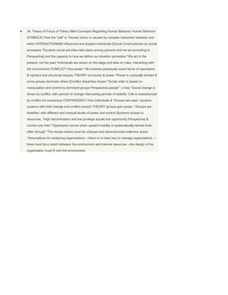 34. Theory of Focus of Theory Main Concepts Regarding Human Behavior Human Behavior
SYMBOLIC How the “self” is *Human action is caused by complex interaction between and
within INTERACTIONISM influenced and shaped individuals [Social Constructionist by social
processes *Dynamic social activities take place among persons and we act according to
Perspective] and the capacity to how we define our situation symbolize *We act in the
present, not the past *Individuals are actors on the stage and take on roles, interacting with
the environment CONFLICT How power *All societies perpetuate some forms of oppression
& injustice and structural inequity THEORY structures & power *Power is unequally divided &
some groups dominate others [Conflict disparities impact *Social order is based on
manipulation and control by dominant groups Perspective] people‟ s lives *Social change is
driven by conflict, with periods of change interrupting periods of stability *Life is characterized
by conflict not consensus CONTINGENCY How individuals & *Groups are open, dynamic
systems with both change and conflict present THEORY groups gain power, *Groups are
stratified, with different and unequal levels of power and control [Systems access to
resources, *High discrimination and low privilege equals low opportunity Perspective] &
control over their *Oppression occurs when upward mobility is systematically denied lives,
often through *The social context must be critiqued and deconstructed collective action
*Assumptions for analyzing organizations: --there is no best way to manage organizations --
there must be a match between the environment and internal resources --the design of the
organization must fit with the environment
 