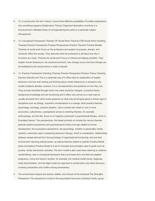 12. In social work, the term „theory‟ covers three different possibilities: Provable explanations
why something happens (Explanatory Theory) Organized description of activity in a
structured form (Models) Ways of conceptualizing the world or a particular subject
(Perspective)


13. Conceptual Frameworks Theories OF Social Work Theories FOR Social Work Orienting
Theories Practice Frameworks Practice Perspectives Practice Theories Practice Models
Theories of social work Focus on the profession and explain its purpose, domain, and
character within the society. They describe what the profession is all about and why it
functions as it does. Theories for social work Focus on clients and helping activities. They
explain human behaviours, the social environment, how change occurs and how change can
be facilitated by the social worker in order to benefit


14. Practice Frameworks Orienting Theories Practice Perspective Practice Theory Orienting
theories describe and This is a particular way of It offers both an explanation of explain
behaviour and how and viewing and thinking about certain behaviours or situations why
certain problems develop. practice. It is a conceptual lens and guidance on how they can
They provide important through which one views social be changed. A practice theory
background knowledge and are functioning and it offers very serves as a road map for
usually borrowed from other broad guidance on what may be bringing about a certain type of
disciplines such as biology, important considerations in a change. Most practice theories
psychology, sociology, practice situation. Like a camera are rooted in one or more
economics, cultural lens, a perspective serves to orienting theories. An example
anthropology, and the like. focus on or magnify a particular is psychosocial therapy, which is
Examples feature. Two perspectives, the based primarily on include the various theories
general systems perspective and psychodynamic theory and ego related to human
development, the ecosystems perspective, are psychology. Another is personality, family
systems, commonly used in assessing behaviour therapy, which is socialization, relationships
between people derived from the psychology of organizational functioning, and and their
environment. learning political power, as well as theories related to specific Practice Model
types of problems Practice Model is a set of concepts and principles used to guide such as
poverty, family intervention activities. The term model is also used when referring to violence,
mental illness, teen a conceptual framework that is borrowed from one field and applied
pregnancy, crime and racial in another, for example, the medical model (study, diagnose,
treat) discrimination. and the legal model (an approach to social action and client advocacy,
involving competition and conflict among adversaries).


The environment impacts the actions, beliefs, and choices of the individual The Strengths
Perspective This perspective is built on the assumption that every individual, family, group
 