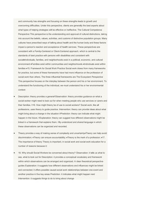 and community has strengths and focusing on these strengths leads to growth and
overcoming difficulties. Under this perspective, clients are generally the best experts about
what types of helping strategies will be effective or ineffective. The Cultural Competence
Perspective This perspective is the understanding and approval of cultural distinctions, taking
into account the beliefs, values, activities, and customs of distinctive population groups. Many
cultures have prescribed ways of talking about health and the human body and these factors
impact a person's reaction and acceptance of health services. These perspectives are
consistent with a Family-Centered or Client-Centered approach, which is central to the
standards of best practice with persons with disabilities and consistent with
social Individuals, families, and neighborhoods exist in a political, economic, and cultural
environment Families exist within communities and neighborhoods Individuals exist within
families 15. Framework for Social Work Practice Social work draws from many frameworks
for practice, but some of these frameworks have had more influence on the profession of
social work than others. The three influential frameworks are The Ecosystem Perspective
This perspective focuses on the interplay between the person and his or her environment. To
understand the functioning of the individual, we must understand his or her environmental
context:


Description: theory provides a genera Observation: theory provides guidance on what a
social worker might need to look out for when meeting people who use services or carers and
their families. 16. How might theory be of use to social workers? Social work, like all
professions, uses theory to guide practice. Intervention: theory can provide ideas about what
might bring about a change in the situation. Prediction: theory can indicate what might
happen in the future. Explanation: theory can suggest how different observations might be
linked in a framework that explains them. lly understood and shared language in which
these observations can be organized and recorded.


Theory provides a way of making sense of complexity and uncertainty Theory can help avoid
discrimination; Theory can ensure accountability; Theory is the mark of a profession; 17.
The importance of theory Theory is important, in social work and social work education for a
number of reasons because it:


18. Why should Social Workers be concerned about theory? Observation: it tells us what to
see, what to look out for Description: it provides a conceptual vocabulary and framework
within which observations can be arranged and organized. A clear theoretical perspective
guides Explanation: it suggests how different observations and influences might be linked
and connected; it offers possible causal social work relationships between one event and
another practice in five key areas Prediction: it indicates what might happen next
Intervention: it suggests things to do to bring about change
 