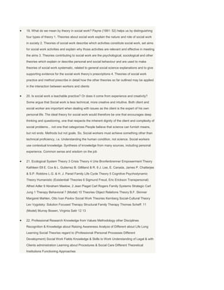 19. What do we mean by theory in social work? Payne (1991: 52) helps us by distinguishing
four types of theory 1. Theories about social work explain the nature and role of social work
in society 2. Theories of social work describe which activities constitute social work, set aims
for social work activities and explain why those activities are relevant and effective in meeting
the aims 3. Theories contributing to social work are the psychological, sociological and other
theories which explain or describe personal and social behaviour and are used to make
theories of social work systematic, related to general social science explanations and to give
supporting evidence for the social work theory‟s prescriptions 4. Theories of social work
practice and method prescribe in detail how the other theories so far outlined may be applied
in the interaction between workers and clients


20. Is social work a teachable practice? Or does it come from experience and creativity?
Some argue that Social work is less technical, more creative and intuitive. Both client and
social worker are important when dealing with issues as the client is the expert of his own
personal life. The ideal theory for social work would therefore be one that encourages deep
thinking and questioning, one that respects the inherent dignity of the client and complexity of
social problems... not one that categorizes People believe that science can furnish means,
but not ends. Methods but not goals. So, Social workers must achieve something other than
technical proficiency, i.e. Understanding the human condition, not science. Social workers
use contextual knowledge. Synthesis of knowledge from many sources, including personal
experience. Common sense and wisdom on the job


21. Ecological System Theory 3 Crisis Theory 4 Urie Bronfenbrenner Empowerment Theory
Kathleen Ell E. Cox & L. Gutierrez B. Gilliland & R. 8 J. Lee, E. Canada, James P. Chatterjee
& S.P. Robbins L.G. & H. J. Parad Family Life Cycle Theory 5 Cognitive Psychodynamic
Theory Humanistic (Existential/ Theories 6 Sigmund Freud, Eric Erickson Transpersonal)
Alfred Adler 9 Abraham Maslow, 2 Jean Piaget Carl Rogers Family Systems Strategic Carl
Jung 1 Therapy Behavioral 7 (Model) 10 Theories Object Relations Theory B.F. Skinner
Margaret Mahlen, Otto Ivan Pavlov Social Work Theories Kernberg Social-Cultural Theory
Lev Vygotsky: Solution Focused Therapy Structural Family Therapy Thomas Scheff: 11
(Model) Murray Bowen, Virginia Satir 12 13


22. Professional Research Knowledge from Values Methodology other Disciplines
Recognition & Knowledge about Raising Awareness Analyze of Different about Life Long
Learning Social Theories regard to (Professional /Personal Processes Different
Development) Social Work Fields Knowledge & Skills to Work Understanding of Legal & with
Clients administration Learning about Procedures & Social Care Different Theoretical
Institutions Functioning Approaches
 