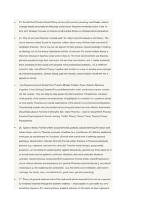 23. Social Work Practice Social Policy as theory Encounters pressing need Seeks cultural
Change Needs personally left Requires social action Requires immediate action Calla for
long term strategy Focuses on interpersonal practice Stress on strategic planning/analysis


24. Why do we need theories in social work? In order to see the beauty of one theory, The
use of theories makes Social it‟s important to learn about many Workers feel more safe &
competent theories. This is how we can prevent in their practice, reduces feelings of making
an ideology out of one theory helplessness & fear of unknown For social workers theory is
important because it teaches social workers how to The more social workers use theories,
perceive people through their resources, not less they use intuition, and it makes to classify
them according to their social work practice more professional problems...it‟s a shift from
control to help. and efficient Theory, together with intuition is a way to develop personal style
of professional practice...without theory, just with intuition, social workers would feel like a
puppet on strings.


Eco-Systems Current Social Work Practice Models Problem Task- Solution Narrative
Cognitive Crisis Solving Centered Focused Behavioral In brief, social work practice models
are like recipes. They are step-by-step guides for client sessions. Perspectives represent
what aspects of the session are emphasized or highlighted in a session (i.e. questions asked
or time spent). Theories are overall explanations of the person-in-environment configuration.
Theories help explain why the problem is occurring and where the most efficient intervention
should take place. Feminist      Strengths 25. Major Theories – Used in Social Work Practice
Systems Psychodynamic Social Learning Conflict Theory Theory Theory Theory Primary
Perspectives


26. Types of theory Formal written accounts Moral, political, cultural defining the nature and
values drawn upon by Theories purposes of welfare (e.g. practitioners for defining explaining
what upon by practitioners for „functions‟ of social work social work is defining personal
pathology, liberal reform, Marxist, feminist) Formal written theories of Theories inductively
practice (e.g. casework, derived from particular Theories family therapy, group work);
situations; can be tested to explaining how applied deductively; general see if they apply to to
do social ideas may be applied to particular situations; also work particular situations
unwritten practice theories constructed from experience Formal written social Practitioners‟
use of science theories and experience and general Theories empirical data (e.g. on cultural
meanings (e.g. the explaining the personality, (e.g. the family as an institution, client world
marriage, the family, race, normal behavior, good class, gender) parenting)


27. Theory A general statement about the real world whose essential truth can be supported
by evidence obtained through the scientific method. – Must explain in a provable way why
something happens. Ex: Learning theory explains behavior on the basis of what organisms
 