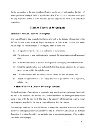 3 | Theories of Sovereignty
But the same author in the same book has offered us another view which says that the theory of
sovereignty is the theory of political organization. Now, if we decide to surrender sovereignty
the only alternative left to us is to dismantle political organization which is an impractical
proposition.
Marxist Theory of Sovereignty
Elements of Marxist Theory of Sovereignty:
It is very difficult to state precisely the Marxist approach to the doctrine of sovereignty. It is
difficult, because neither Marx nor Engels has analyzed it. From Marx’s political philosophy
we can single out certain elements of sovereignty. Some of these are:
(i) In capitalist society the state is an instrument of exploitation;
(ii) The instrument is used by the capitalist class and this class is economically dominant
class;
(iii) In the Western concept of political theory political sovereignty is located in the state;
(iv) Since the capitalist class uses and controls the state, in real situation, the sovereign
power is exercised by the capitalist class;
(v) The capitalist class does not directly rule and control the state machinery; and
(vi) It sends its representatives to the various branches of government such as legislature,
judiciary etc.
➢ How the State Exercises Sovereign powers?
The implementation of sovereignty in a capitalist state runs through several stages. Apparently
the state is the real actor. The policies, laws, administration etc. are promulgated either in the
name of state or by the state itself. The state is the repository of the supreme coercive power
and this power is applied by the state to ensure obligation from the citizens.
The sovereign power of the state is absolute. Although in a capitalist state there are many
institutions and organizations who act independently the application of coercion has different
dimension. It is primarily used by the capitalist state to suppress the demands of the working
class and common people.
 