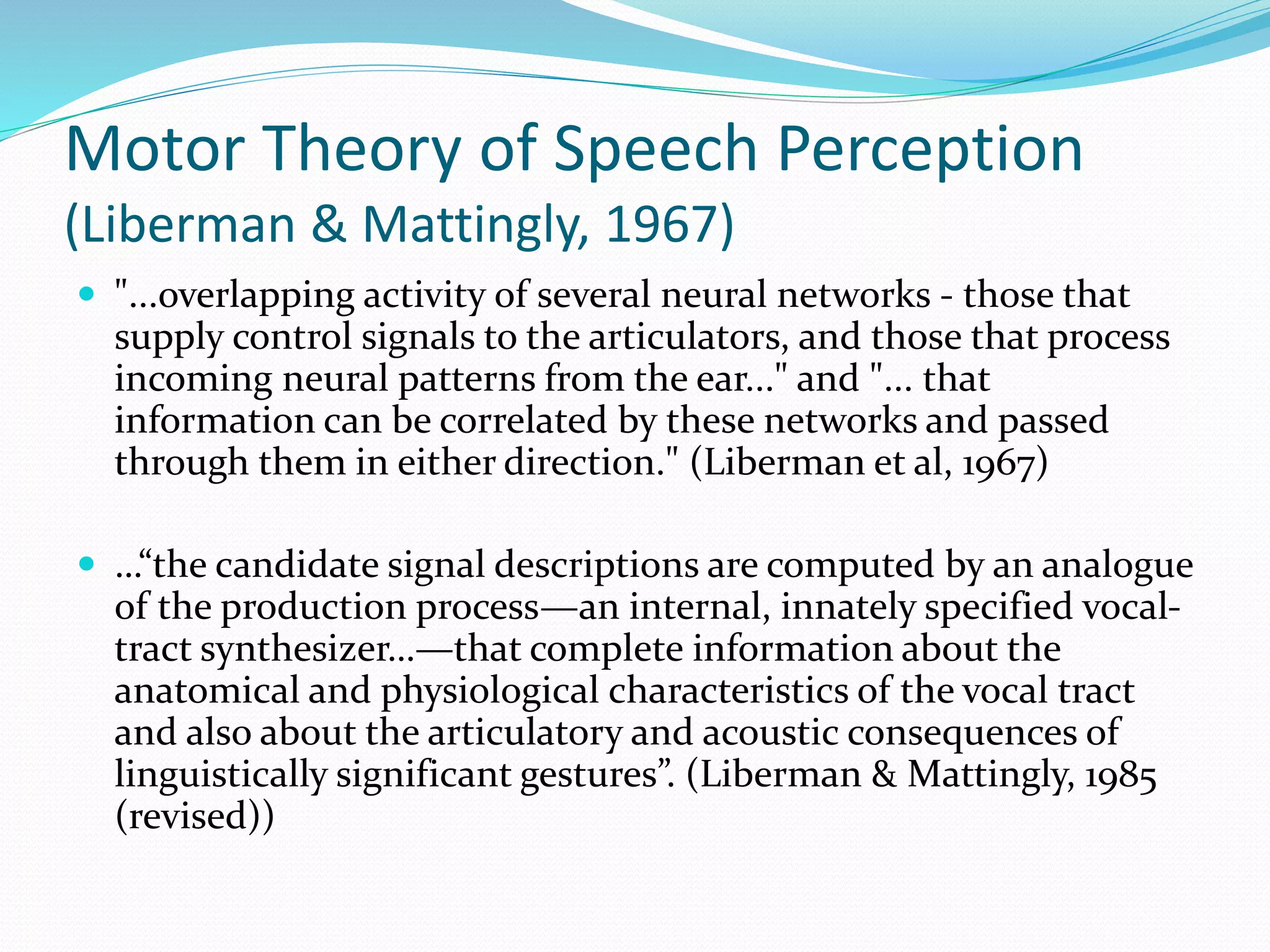 Motor Theory of Speech Perception 
(Liberman & Mattingly, 1967) 
 "...overlapping activity of several neural networks - those that 
supply control signals to the articulators, and those that process 
incoming neural patterns from the ear..." and "... that 
information can be correlated by these networks and passed 
through them in either direction." (Liberman et al, 1967) 
 …“the candidate signal descriptions are computed by an analogue 
of the production process—an internal, innately specified vocal-tract 
synthesizer…—that complete information about the 
anatomical and physiological characteristics of the vocal tract 
and also about the articulatory and acoustic consequences of 
linguistically significant gestures”. (Liberman & Mattingly, 1985 
(revised)) 
 
