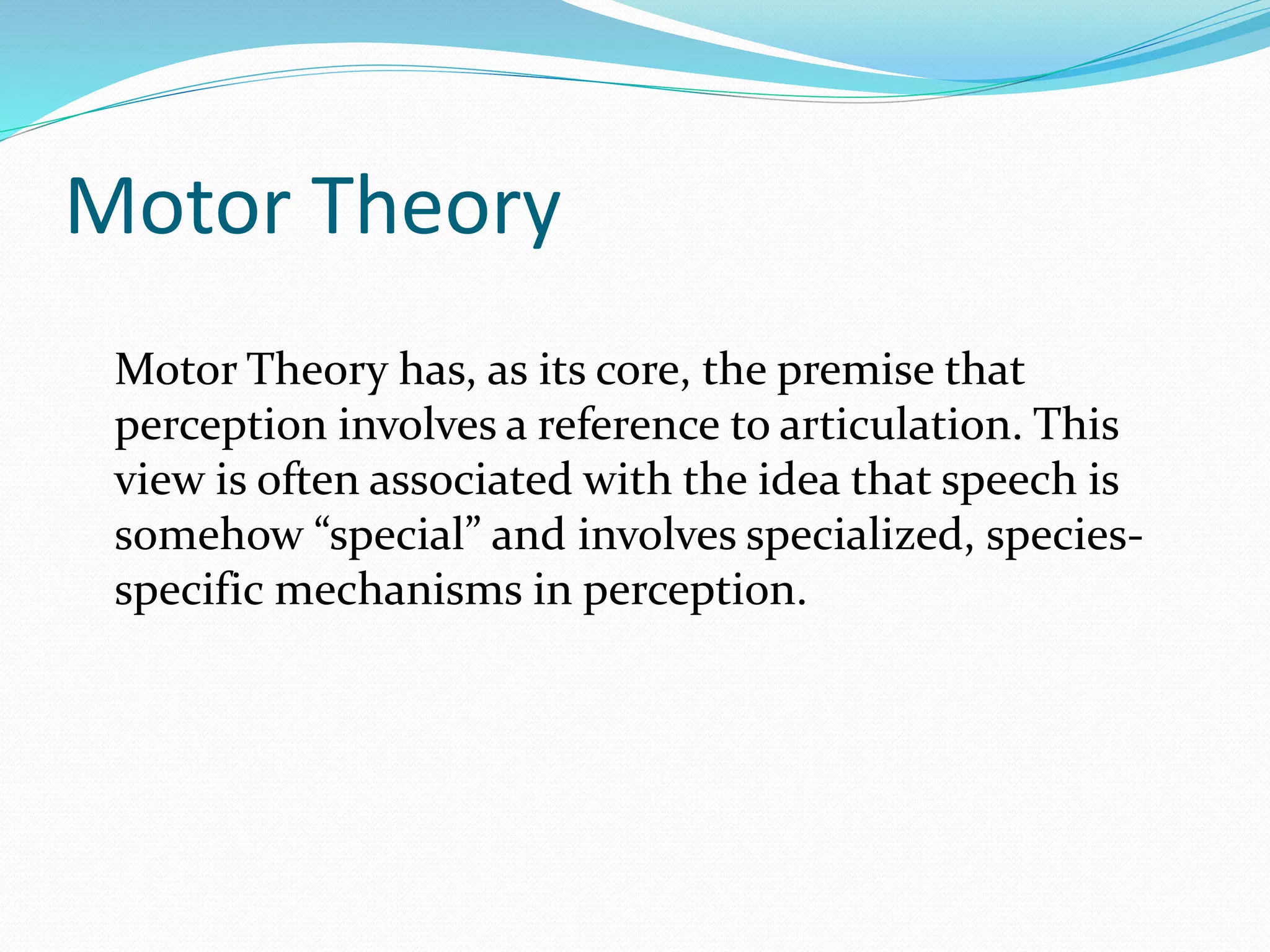 Motor Theory 
Motor Theory has, as its core, the premise that 
perception involves a reference to articulation. This 
view is often associated with the idea that speech is 
somehow “special” and involves specialized, species-specific 
mechanisms in perception. 
 