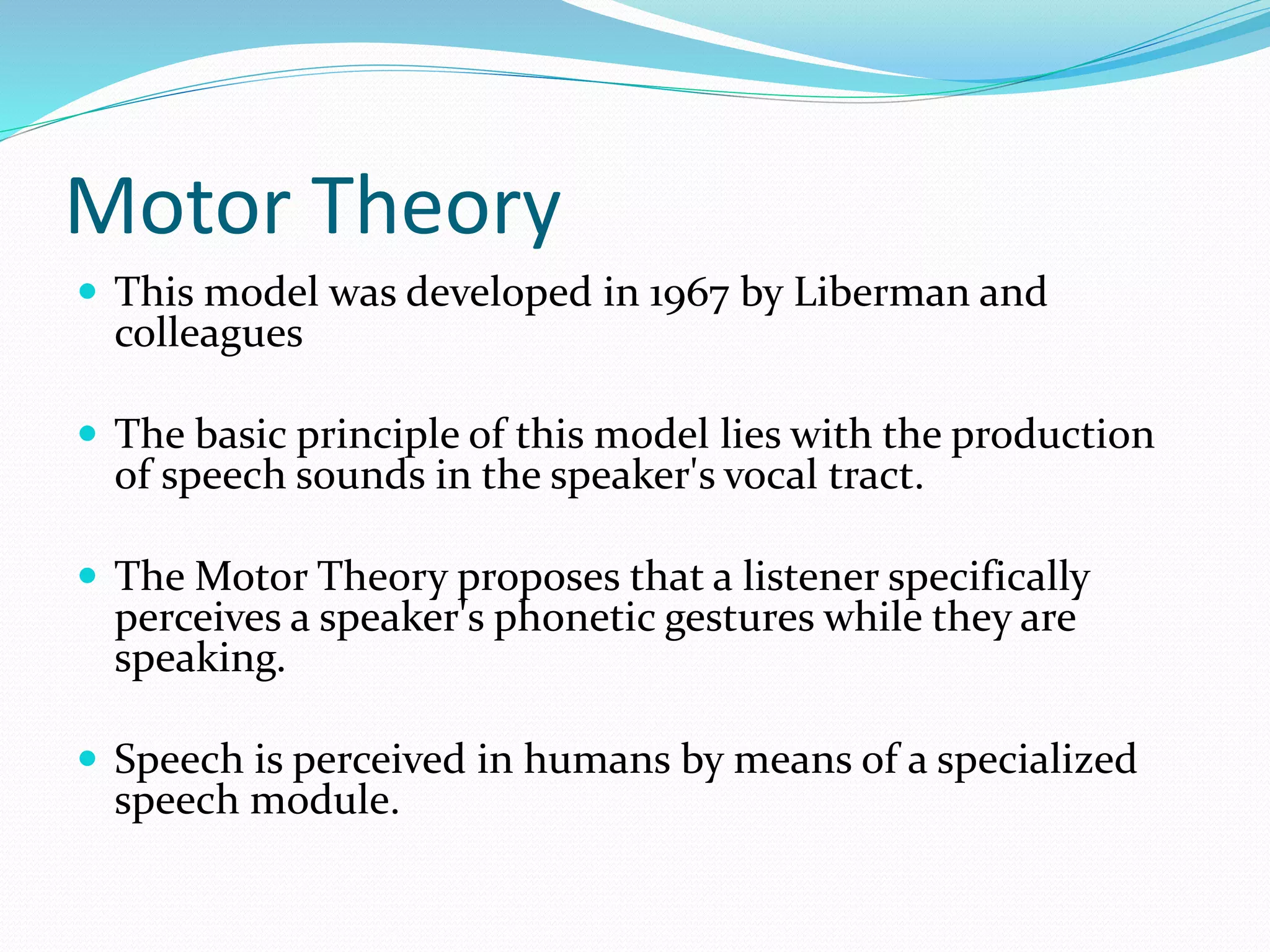 Motor Theory 
 This model was developed in 1967 by Liberman and 
colleagues 
 The basic principle of this model lies with the production 
of speech sounds in the speaker's vocal tract. 
 The Motor Theory proposes that a listener specifically 
perceives a speaker's phonetic gestures while they are 
speaking. 
 Speech is perceived in humans by means of a specialized 
speech module. 
 