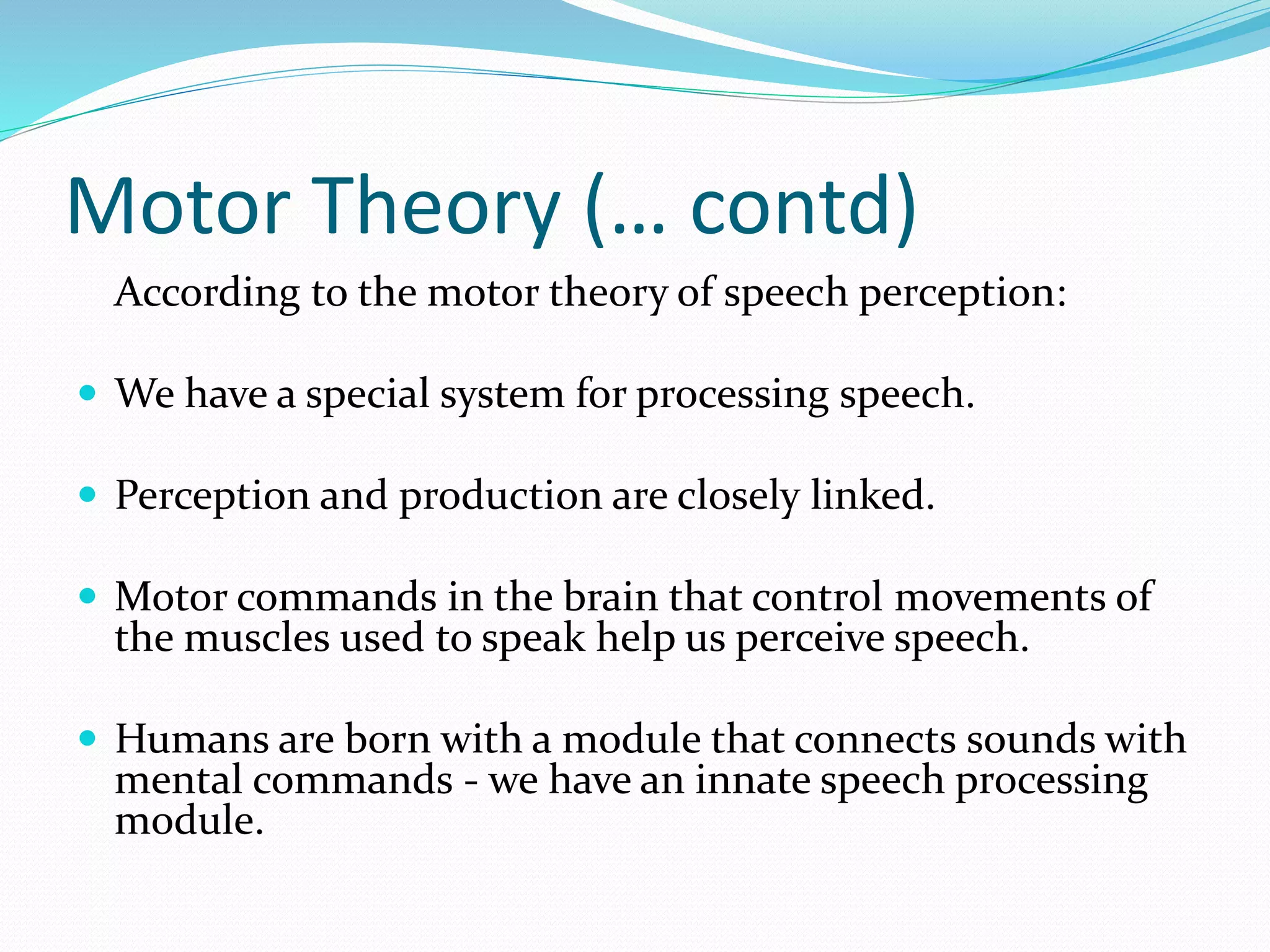 Motor Theory (… contd) 
According to the motor theory of speech perception: 
 We have a special system for processing speech. 
 Perception and production are closely linked. 
 Motor commands in the brain that control movements of 
the muscles used to speak help us perceive speech. 
 Humans are born with a module that connects sounds with 
mental commands - we have an innate speech processing 
module. 
 
