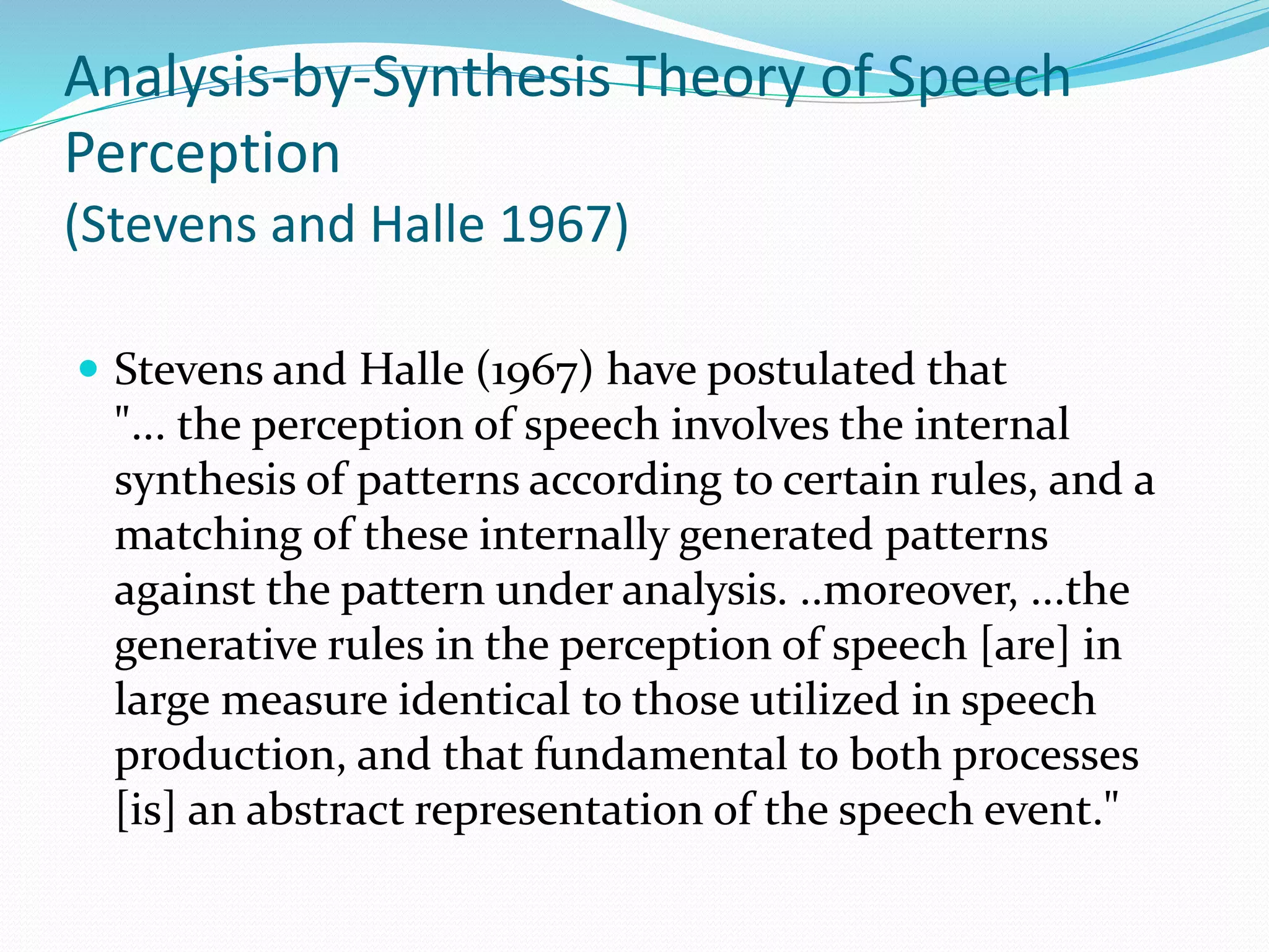 Analysis-by-Synthesis Theory of Speech 
Perception 
(Stevens and Halle 1967) 
 Stevens and Halle (1967) have postulated that 
"... the perception of speech involves the internal 
synthesis of patterns according to certain rules, and a 
matching of these internally generated patterns 
against the pattern under analysis. ..moreover, ...the 
generative rules in the perception of speech [are] in 
large measure identical to those utilized in speech 
production, and that fundamental to both processes 
[is] an abstract representation of the speech event." 
 