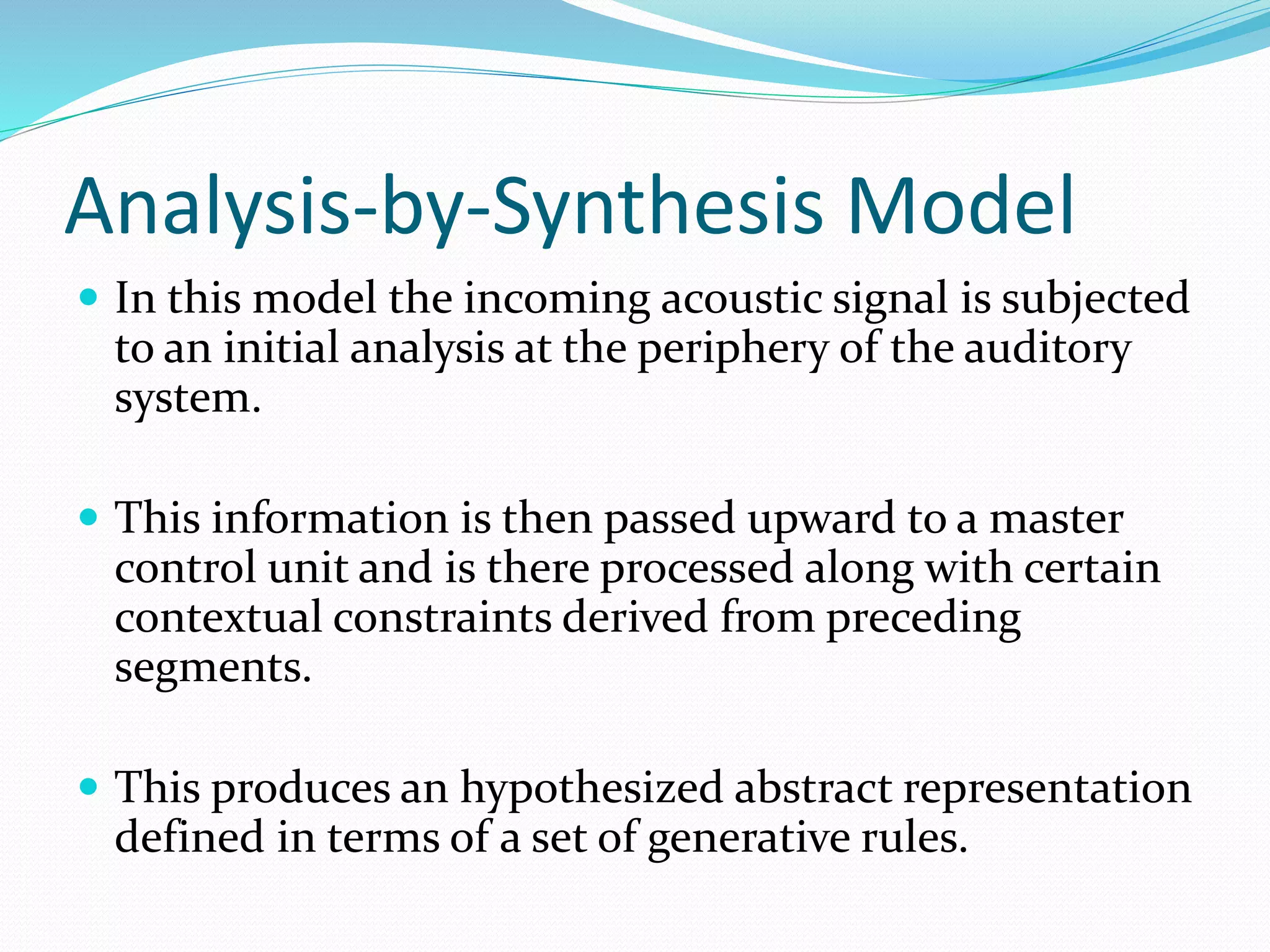Analysis-by-Synthesis Model 
 In this model the incoming acoustic signal is subjected 
to an initial analysis at the periphery of the auditory 
system. 
 This information is then passed upward to a master 
control unit and is there processed along with certain 
contextual constraints derived from preceding 
segments. 
 This produces an hypothesized abstract representation 
defined in terms of a set of generative rules. 
 