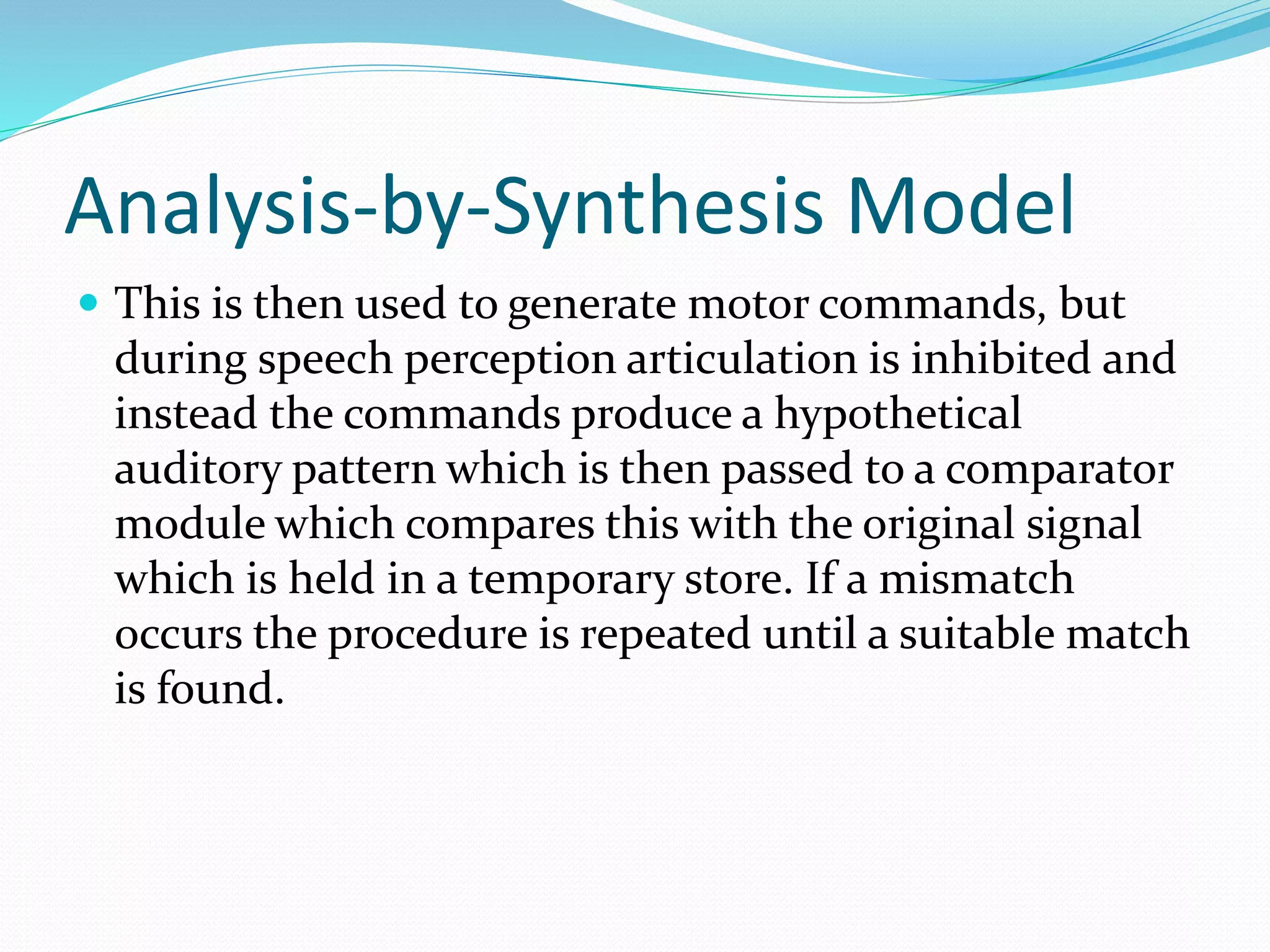Analysis-by-Synthesis Model 
 This is then used to generate motor commands, but 
during speech perception articulation is inhibited and 
instead the commands produce a hypothetical 
auditory pattern which is then passed to a comparator 
module which compares this with the original signal 
which is held in a temporary store. If a mismatch 
occurs the procedure is repeated until a suitable match 
is found. 
 