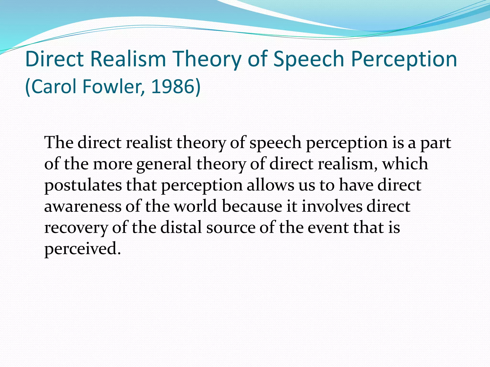 Direct Realism Theory of Speech Perception 
(Carol Fowler, 1986) 
The direct realist theory of speech perception is a part 
of the more general theory of direct realism, which 
postulates that perception allows us to have direct 
awareness of the world because it involves direct 
recovery of the distal source of the event that is 
perceived. 
 