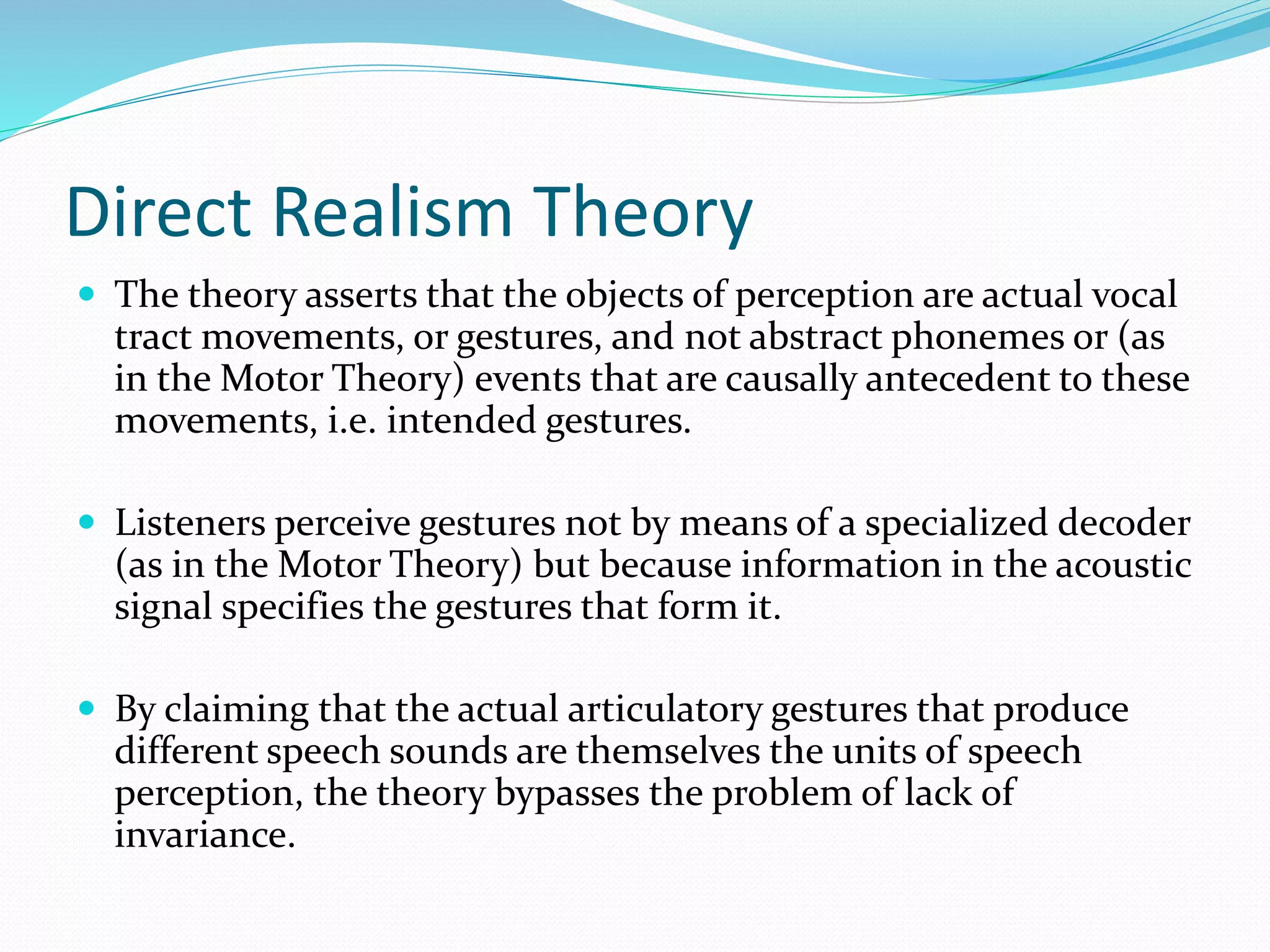 Direct Realism Theory 
 The theory asserts that the objects of perception are actual vocal 
tract movements, or gestures, and not abstract phonemes or (as 
in the Motor Theory) events that are causally antecedent to these 
movements, i.e. intended gestures. 
 Listeners perceive gestures not by means of a specialized decoder 
(as in the Motor Theory) but because information in the acoustic 
signal specifies the gestures that form it. 
 By claiming that the actual articulatory gestures that produce 
different speech sounds are themselves the units of speech 
perception, the theory bypasses the problem of lack of 
invariance. 
 