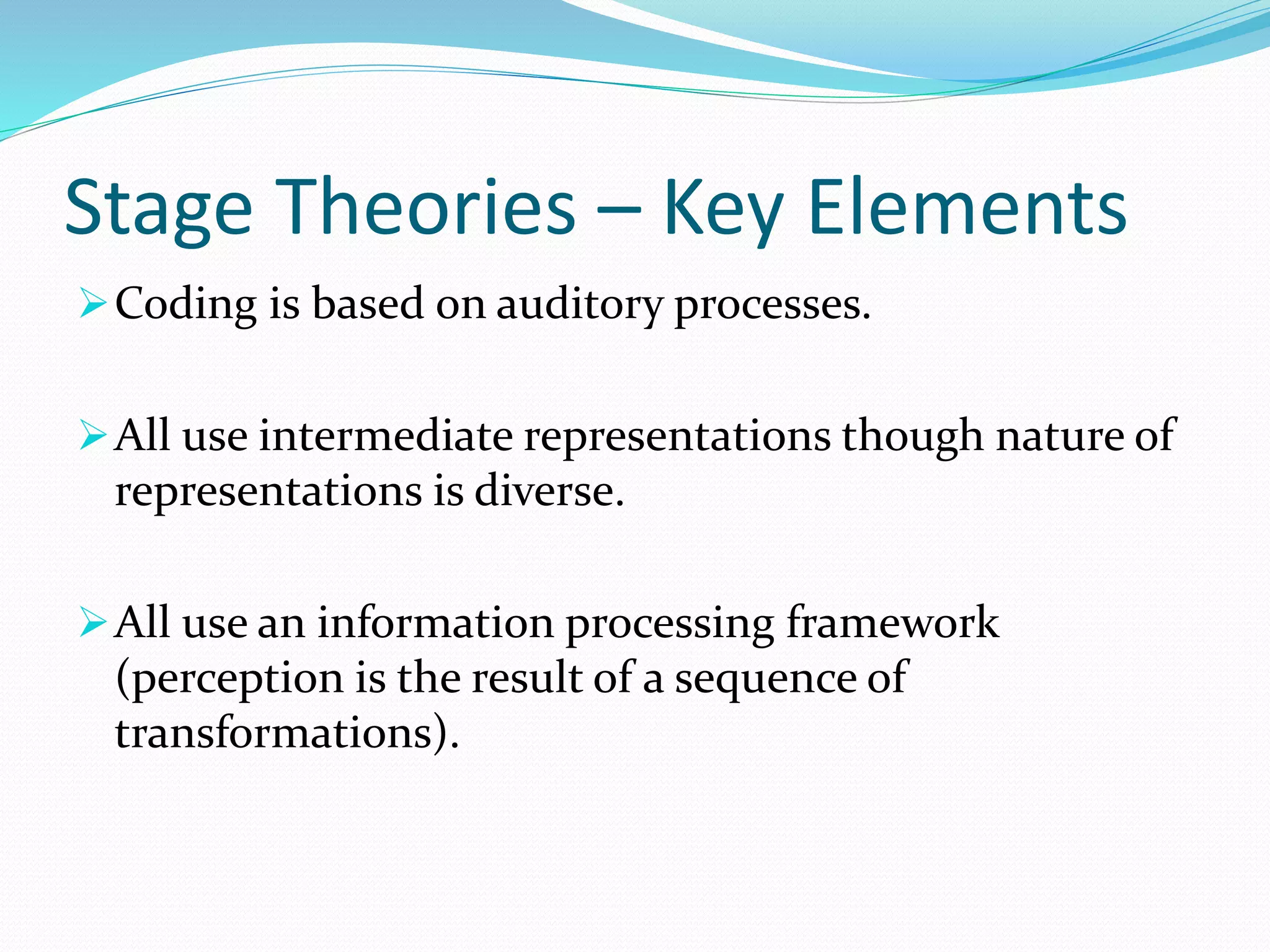 Stage Theories – Key Elements 
Coding is based on auditory processes. 
All use intermediate representations though nature of 
representations is diverse. 
All use an information processing framework 
(perception is the result of a sequence of 
transformations). 
 