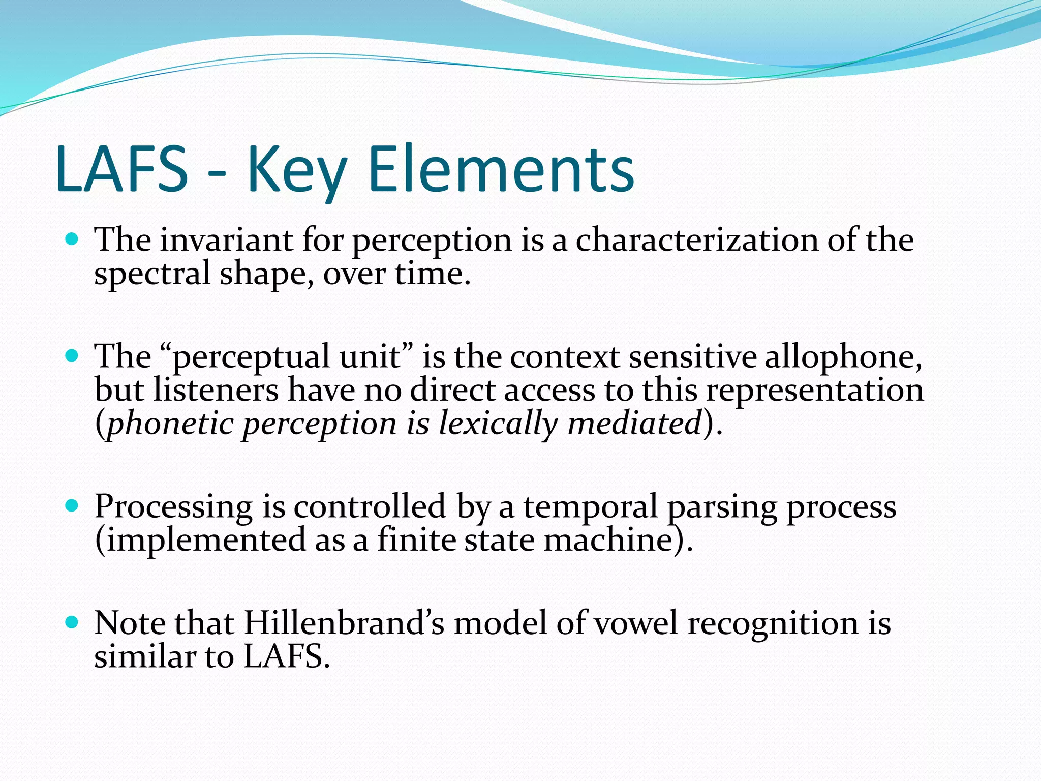 LAFS - Key Elements 
 The invariant for perception is a characterization of the 
spectral shape, over time. 
 The “perceptual unit” is the context sensitive allophone, 
but listeners have no direct access to this representation 
(phonetic perception is lexically mediated). 
 Processing is controlled by a temporal parsing process 
(implemented as a finite state machine). 
 Note that Hillenbrand’s model of vowel recognition is 
similar to LAFS. 
 