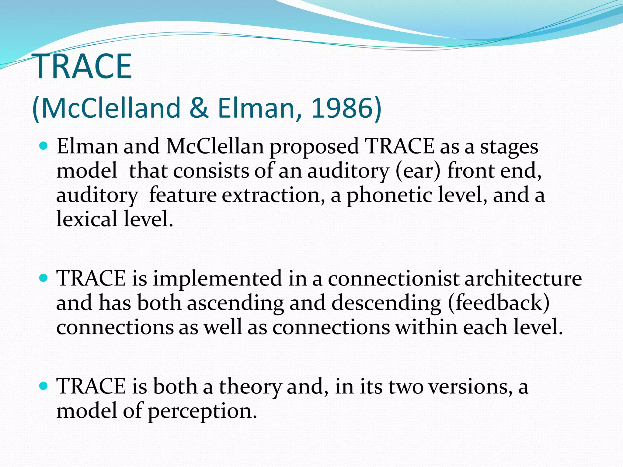 TRACE 
(McClelland & Elman, 1986) 
 Elman and McClellan proposed TRACE as a stages 
model that consists of an auditory (ear) front end, 
auditory feature extraction, a phonetic level, and a 
lexical level. 
 TRACE is implemented in a connectionist architecture 
and has both ascending and descending (feedback) 
connections as well as connections within each level. 
 TRACE is both a theory and, in its two versions, a 
model of perception. 
 