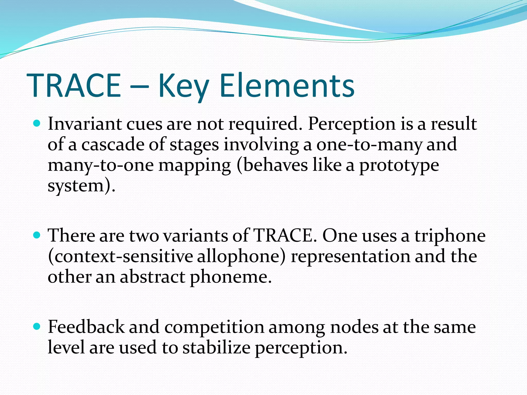 TRACE – Key Elements 
 Invariant cues are not required. Perception is a result 
of a cascade of stages involving a one-to-many and 
many-to-one mapping (behaves like a prototype 
system). 
 There are two variants of TRACE. One uses a triphone 
(context-sensitive allophone) representation and the 
other an abstract phoneme. 
 Feedback and competition among nodes at the same 
level are used to stabilize perception. 
 