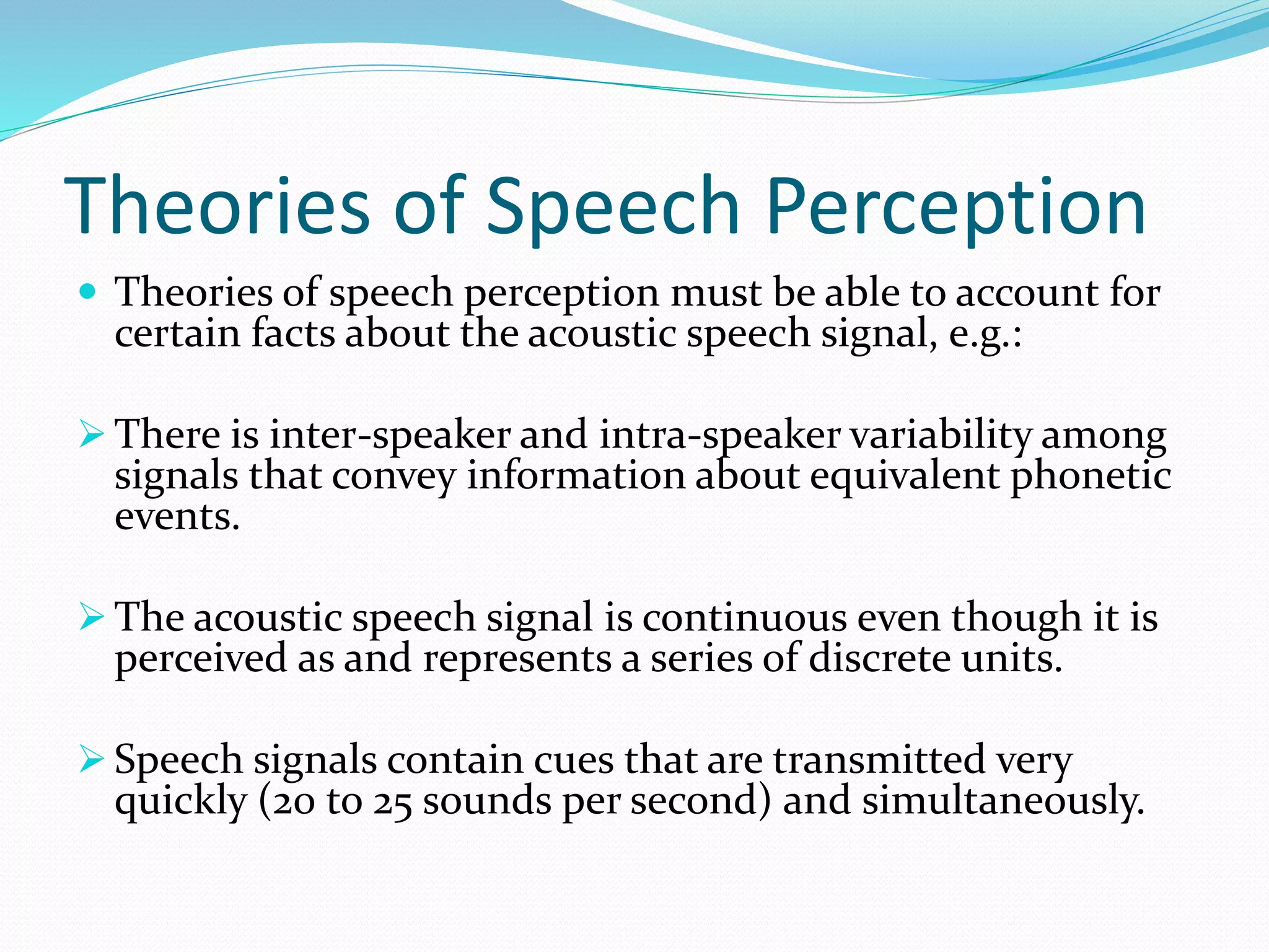 Theories of Speech Perception 
 Theories of speech perception must be able to account for 
certain facts about the acoustic speech signal, e.g.: 
 There is inter-speaker and intra-speaker variability among 
signals that convey information about equivalent phonetic 
events. 
 The acoustic speech signal is continuous even though it is 
perceived as and represents a series of discrete units. 
 Speech signals contain cues that are transmitted very 
quickly (20 to 25 sounds per second) and simultaneously. 
 