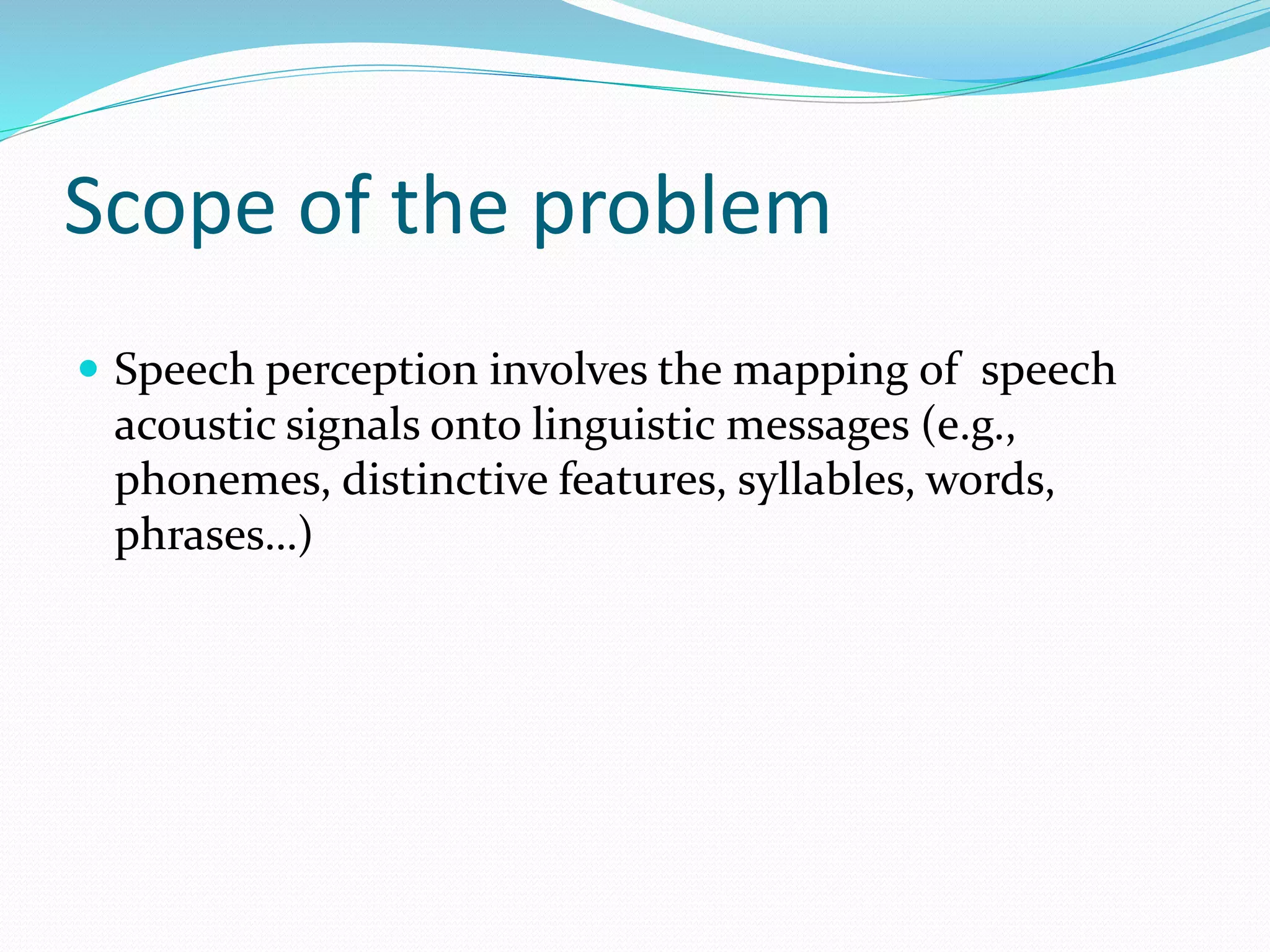Scope of the problem 
 Speech perception involves the mapping of speech 
acoustic signals onto linguistic messages (e.g., 
phonemes, distinctive features, syllables, words, 
phrases…) 
 