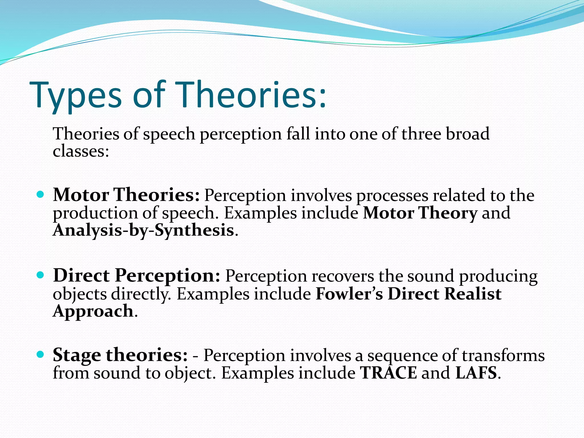 Types of Theories: 
Theories of speech perception fall into one of three broad 
classes: 
 Motor Theories: Perception involves processes related to the 
production of speech. Examples include Motor Theory and 
Analysis-by-Synthesis. 
 Direct Perception: Perception recovers the sound producing 
objects directly. Examples include Fowler’s Direct Realist 
Approach. 
 Stage theories: - Perception involves a sequence of transforms 
from sound to object. Examples include TRACE and LAFS. 
 