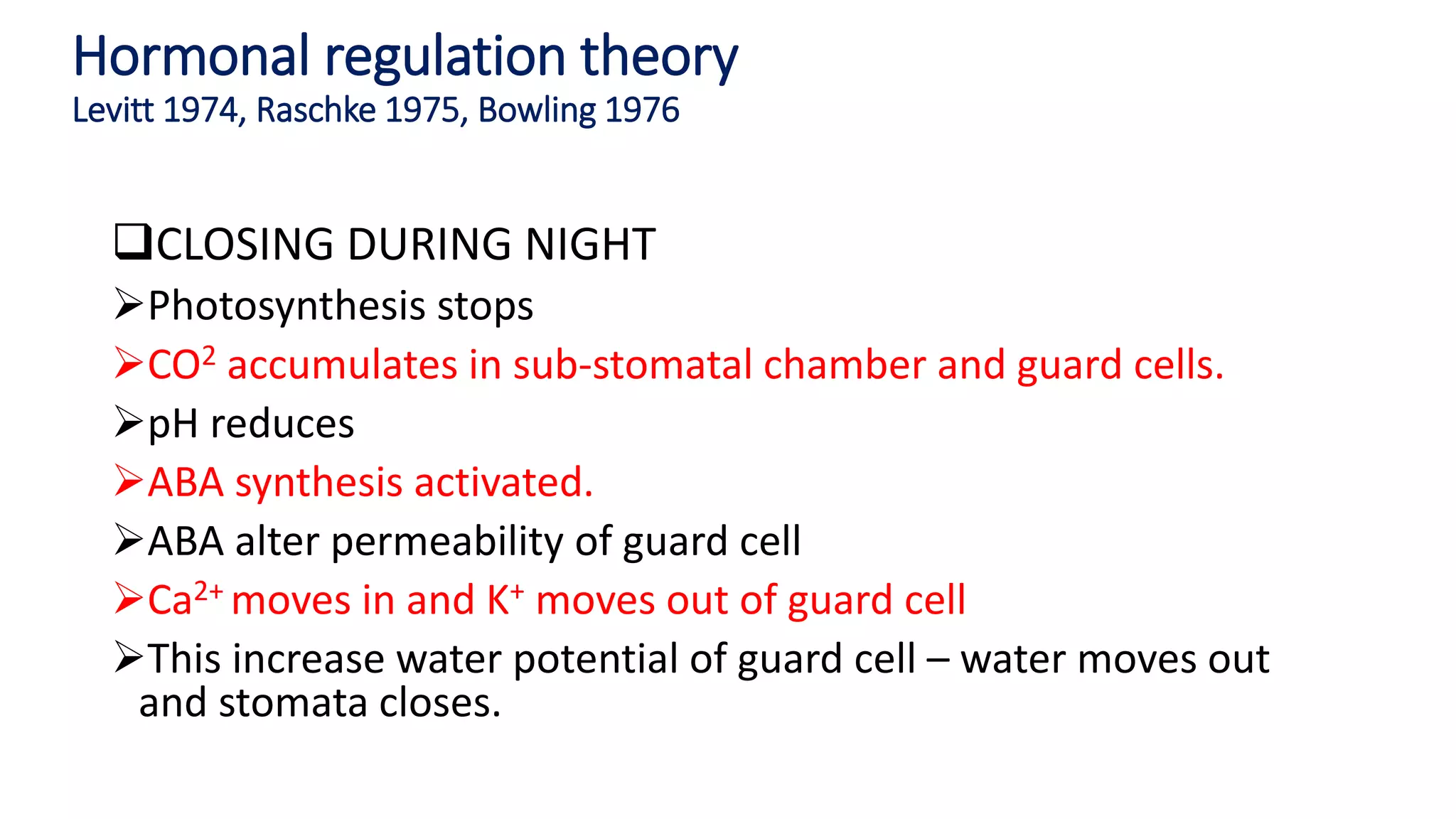 Hormonal regulation theory
Levitt 1974, Raschke 1975, Bowling 1976
CLOSING DURING NIGHT
Photosynthesis stops
CO2 accumulates in sub-stomatal chamber and guard cells.
pH reduces
ABA synthesis activated.
ABA alter permeability of guard cell
Ca2+ moves in and K+ moves out of guard cell
This increase water potential of guard cell – water moves out
and stomata closes.
 