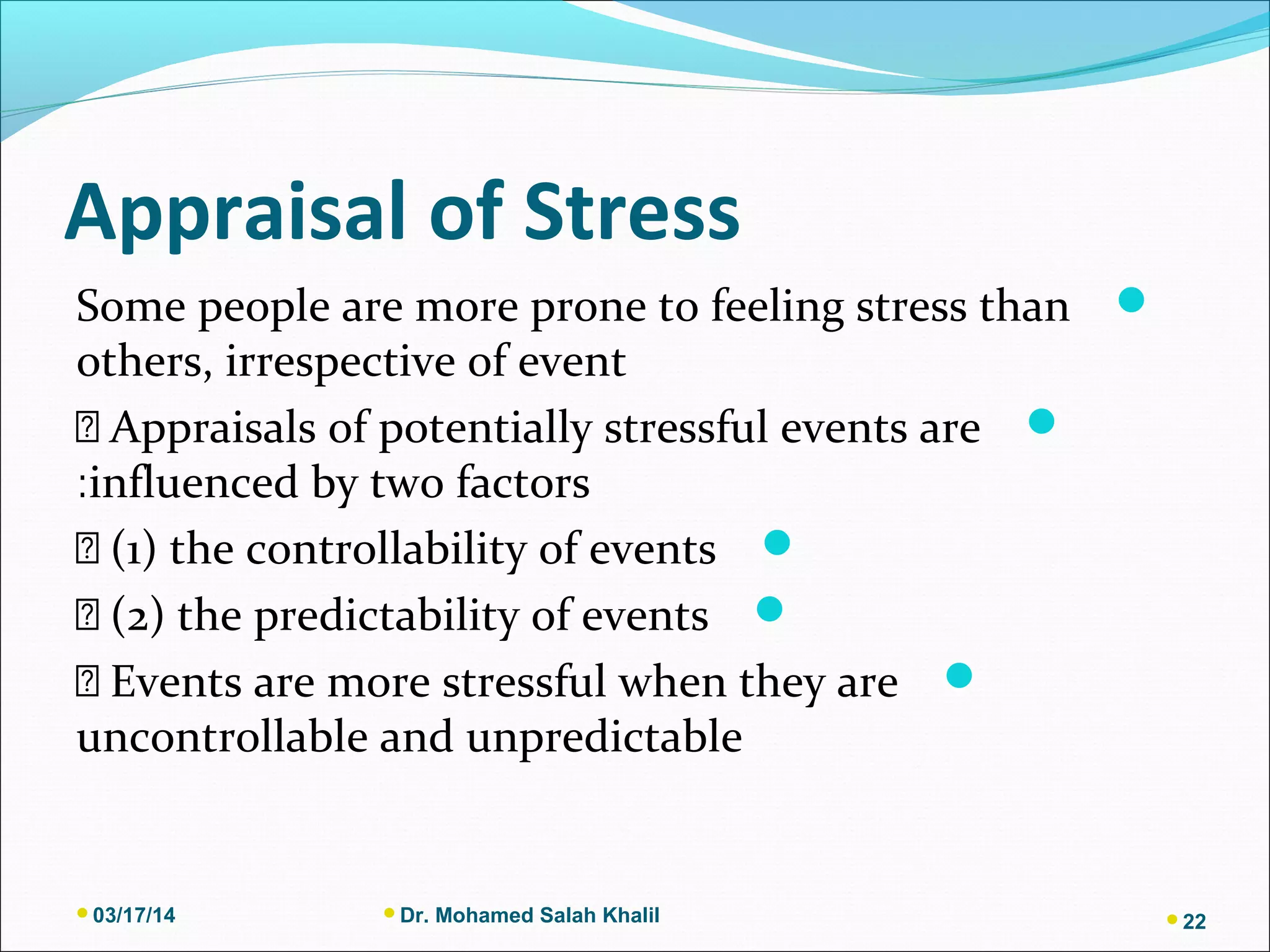 Appraisal of Stress
Some people are more prone to feeling stress than
others, irrespective of event
􀂃 Appraisals of potentially stressful events are
influenced by two factors:
􀂃 (1) the controllability of events
􀂃 (2) the predictability of events
􀂃 Events are more stressful when they are
uncontrollable and unpredictable
03/17/14 Dr. Mohamed Salah Khalil 22
 