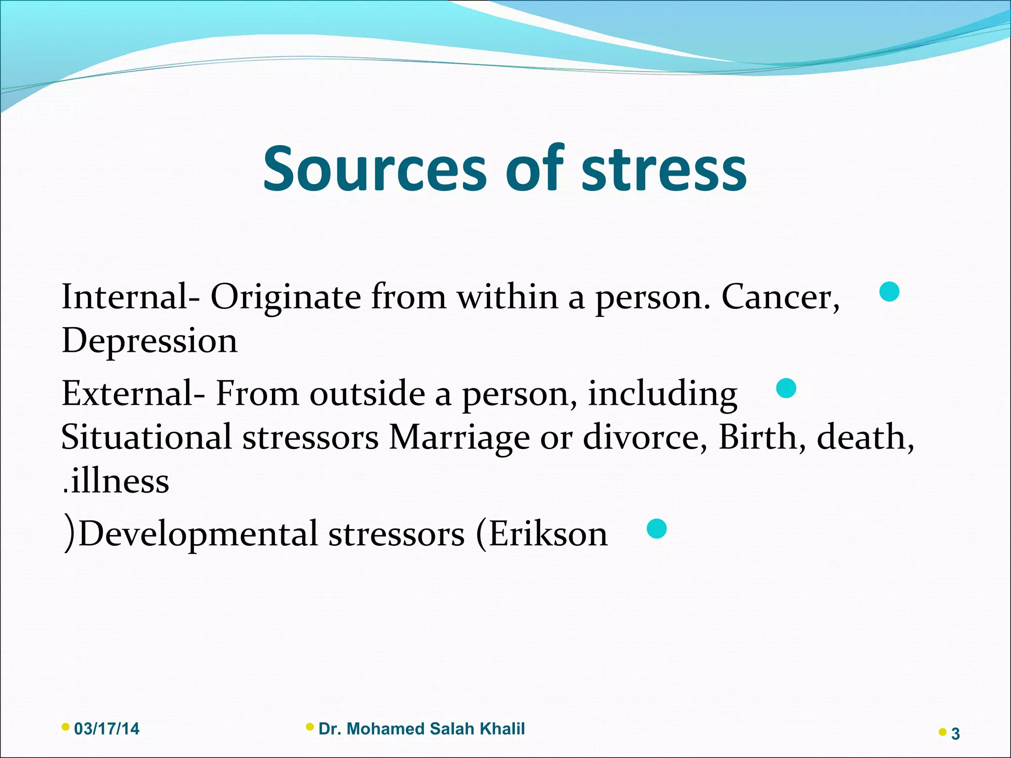 Sources of stress
Internal- Originate from within a person. Cancer,
Depression
External- From outside a person, including
Situational stressors Marriage or divorce, Birth, death,
illness.
Developmental stressors (Erikson(
03/17/14 Dr. Mohamed Salah Khalil 3
 