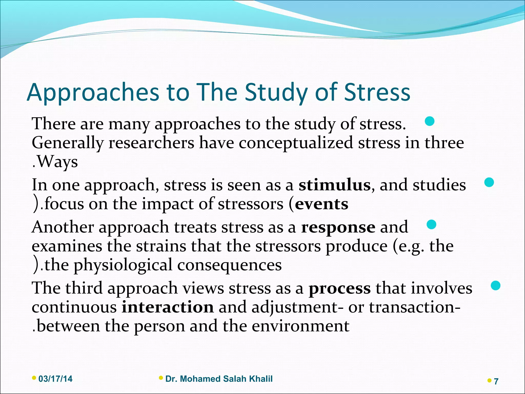 Approaches to The Study of Stress
There are many approaches to the study of stress.
Generally researchers have conceptualized stress in three
Ways.
In one approach, stress is seen as a stimulus, and studies
focus on the impact of stressors (events(.
Another approach treats stress as a response and
examines the strains that the stressors produce (e.g. the
the physiological consequences(.
The third approach views stress as a process that involves
continuous interaction and adjustment- or transaction-
between the person and the environment.
03/17/14 Dr. Mohamed Salah Khalil 7
 