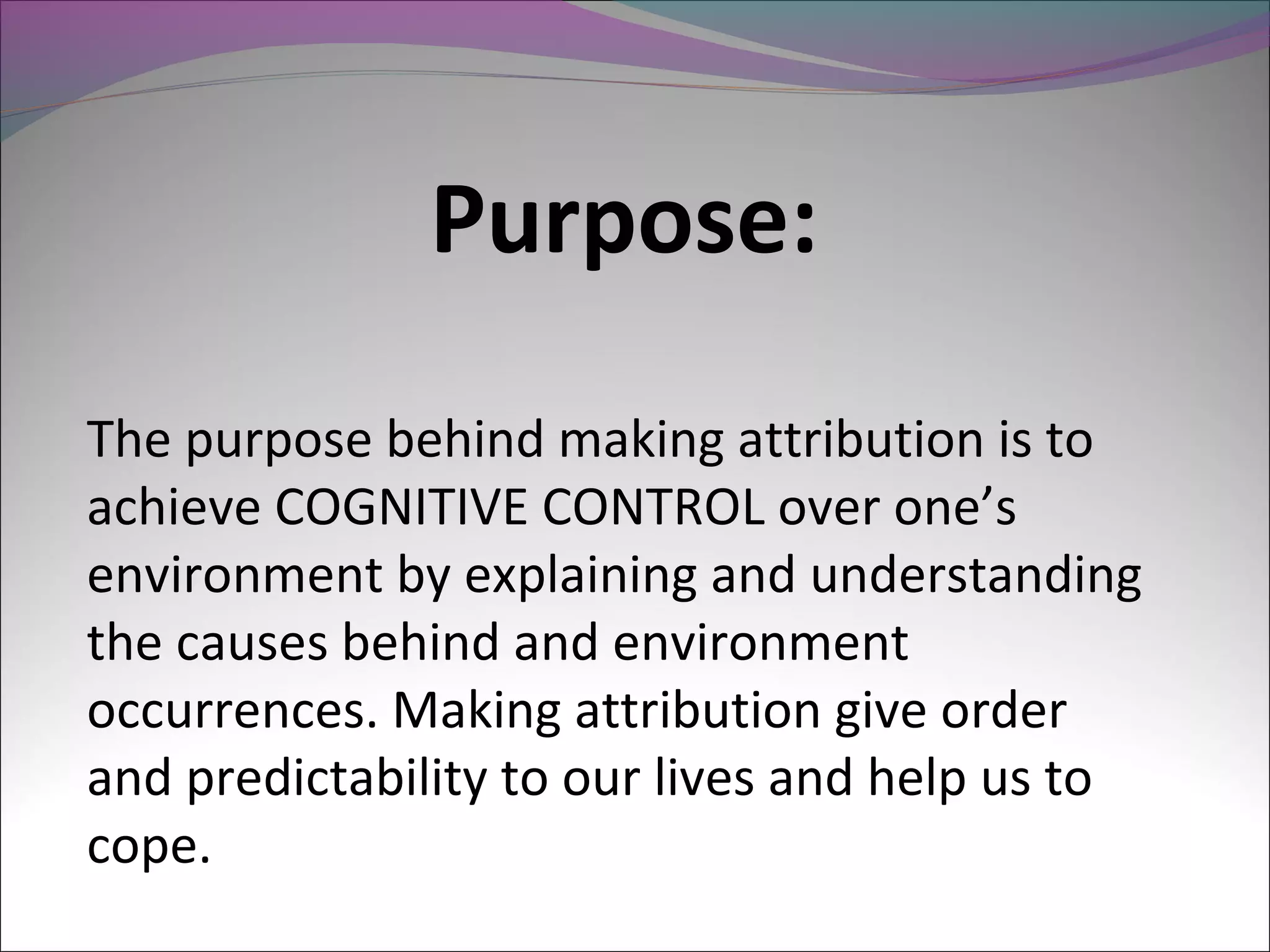 Purpose:
The purpose behind making attribution is to
achieve COGNITIVE CONTROL over one’s
environment by explaining and understanding
the causes behind and environment
occurrences. Making attribution give order
and predictability to our lives and help us to
cope.
 