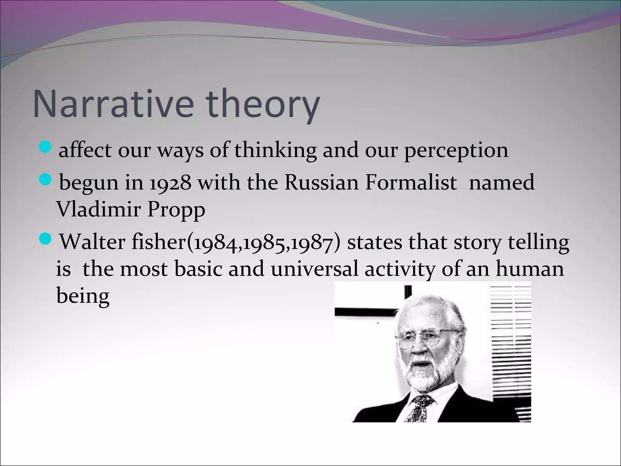 Narrative theory
affect our ways of thinking and our perception
begun in 1928 with the Russian Formalist named
Vladimir Propp
Walter fisher(1984,1985,1987) states that story telling
is the most basic and universal activity of an human
being
 
