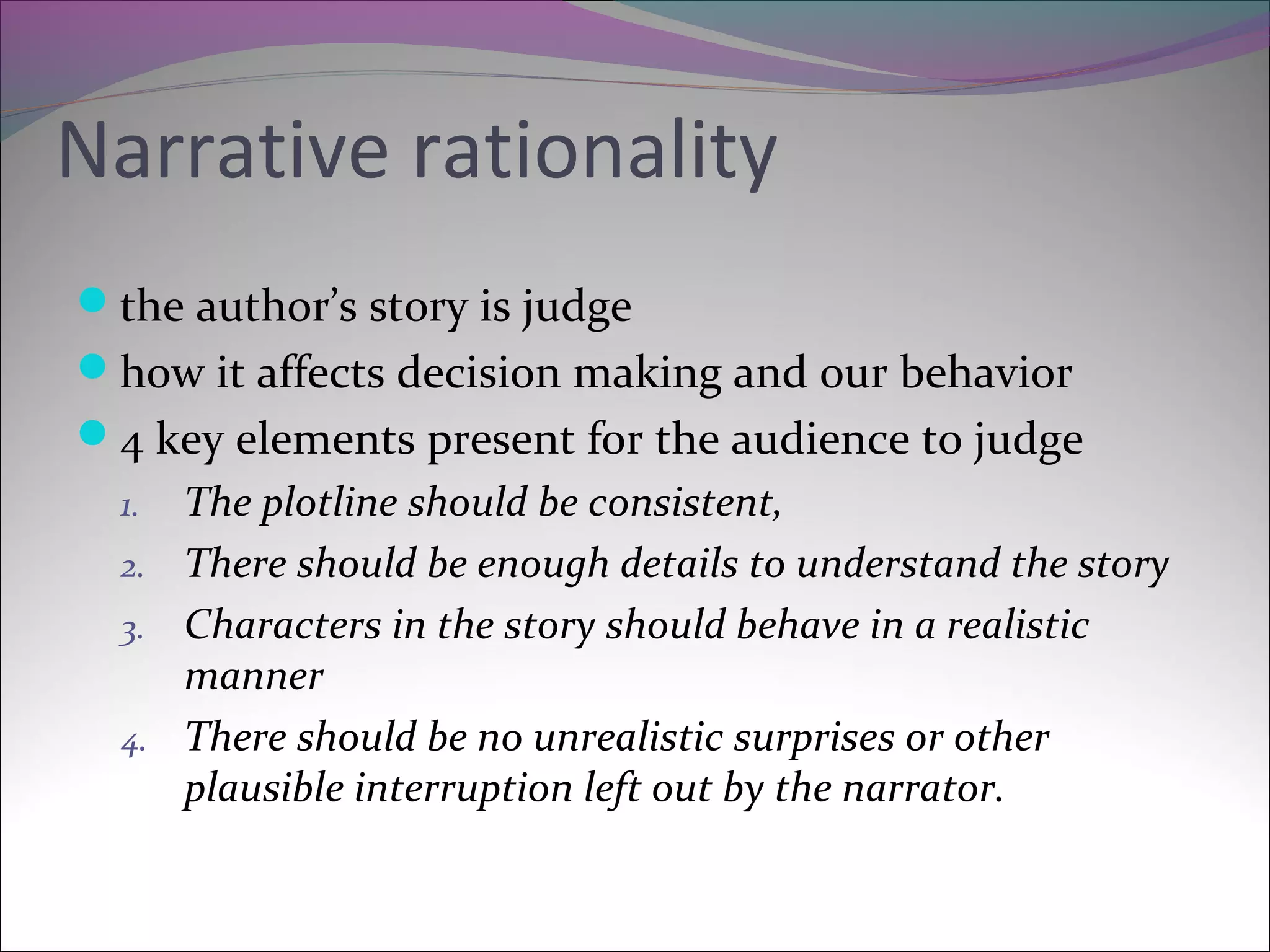 Narrative rationality
the author’s story is judge
how it affects decision making and our behavior
4 key elements present for the audience to judge
1. The plotline should be consistent,
2. There should be enough details to understand the story
3. Characters in the story should behave in a realistic
manner
4. There should be no unrealistic surprises or other
plausible interruption left out by the narrator.
 