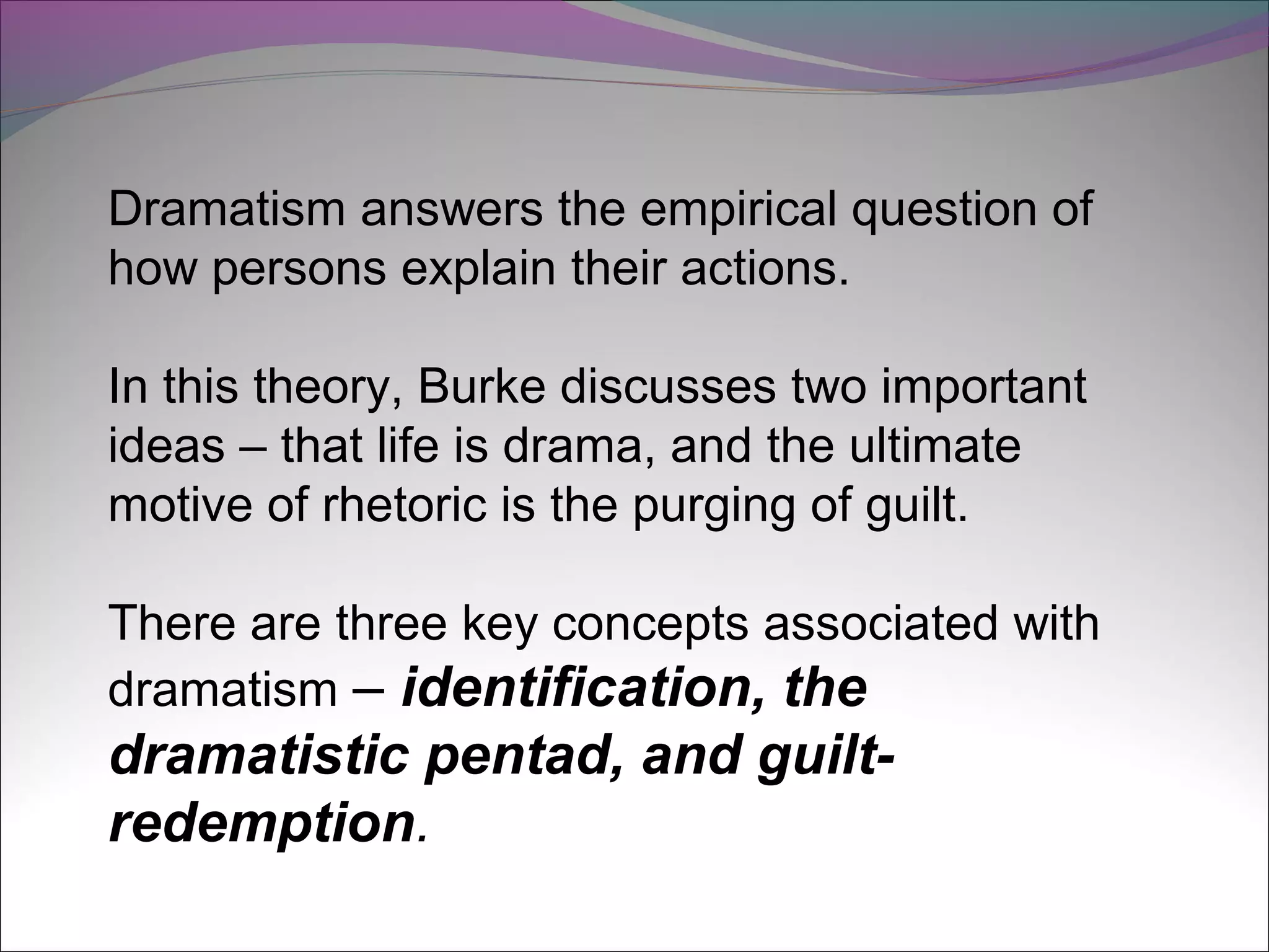 Dramatism answers the empirical question of
how persons explain their actions.
In this theory, Burke discusses two important
ideas – that life is drama, and the ultimate
motive of rhetoric is the purging of guilt.
There are three key concepts associated with
dramatism – identification, the
dramatistic pentad, and guilt-
redemption.
 