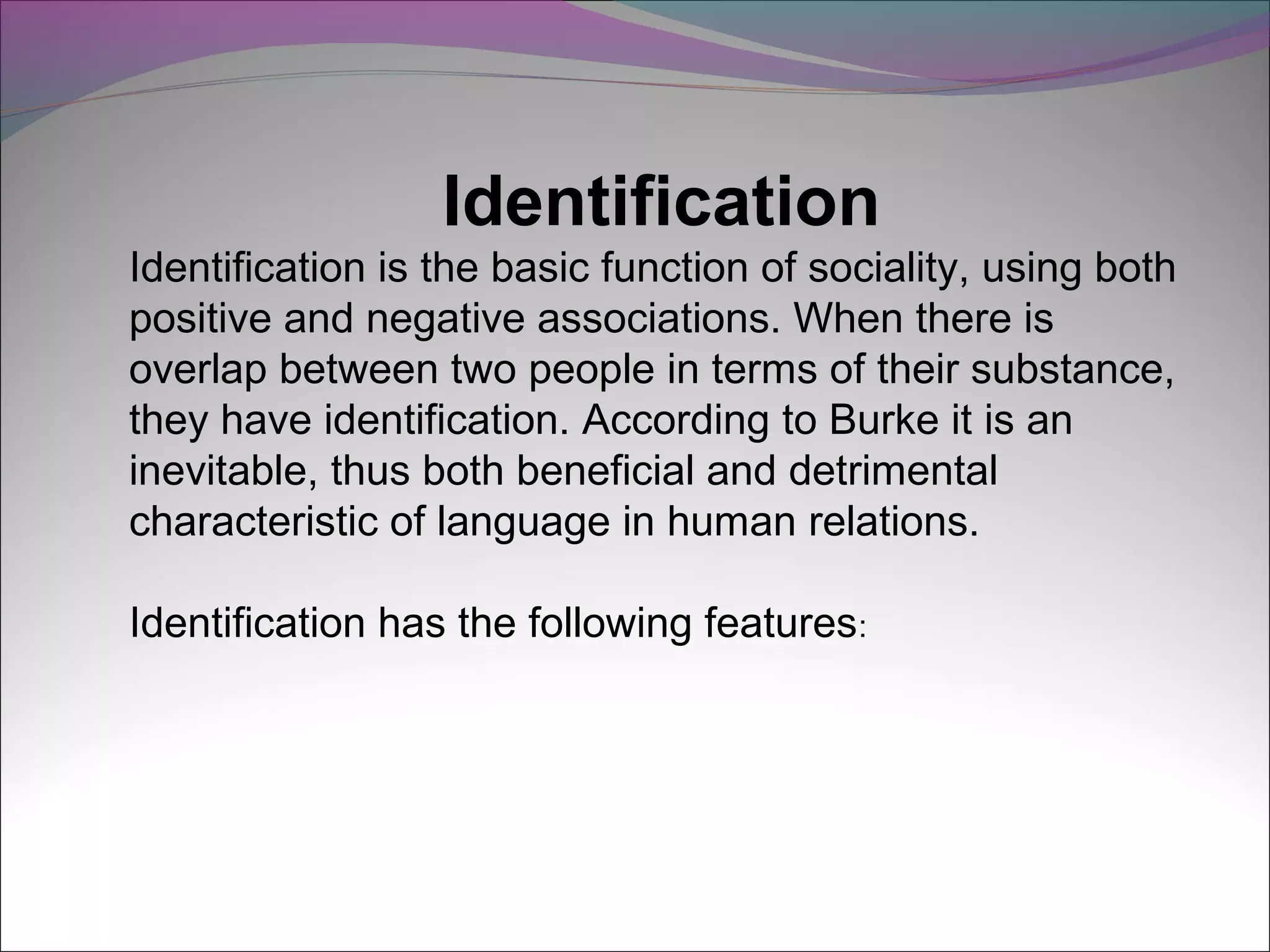 Identification
Identification is the basic function of sociality, using both
positive and negative associations. When there is
overlap between two people in terms of their substance,
they have identification. According to Burke it is an
inevitable, thus both beneficial and detrimental
characteristic of language in human relations.
Identification has the following features:
 