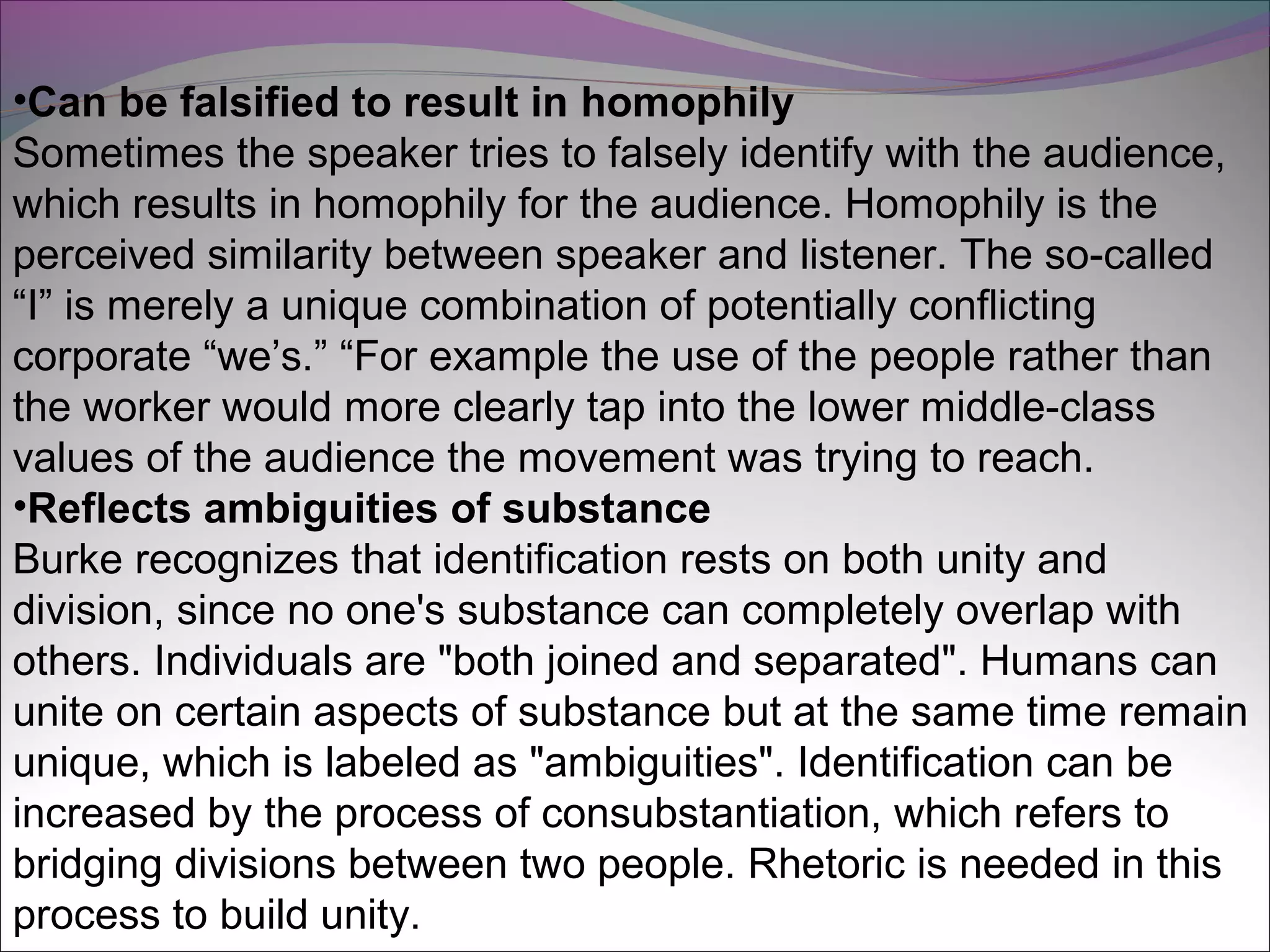 •Can be falsified to result in homophily
Sometimes the speaker tries to falsely identify with the audience,
which results in homophily for the audience. Homophily is the
perceived similarity between speaker and listener. The so-called
“I” is merely a unique combination of potentially conflicting
corporate “we’s.” “For example the use of the people rather than
the worker would more clearly tap into the lower middle-class
values of the audience the movement was trying to reach.
•Reflects ambiguities of substance
Burke recognizes that identification rests on both unity and
division, since no one's substance can completely overlap with
others. Individuals are "both joined and separated". Humans can
unite on certain aspects of substance but at the same time remain
unique, which is labeled as "ambiguities". Identification can be
increased by the process of consubstantiation, which refers to
bridging divisions between two people. Rhetoric is needed in this
process to build unity.
 