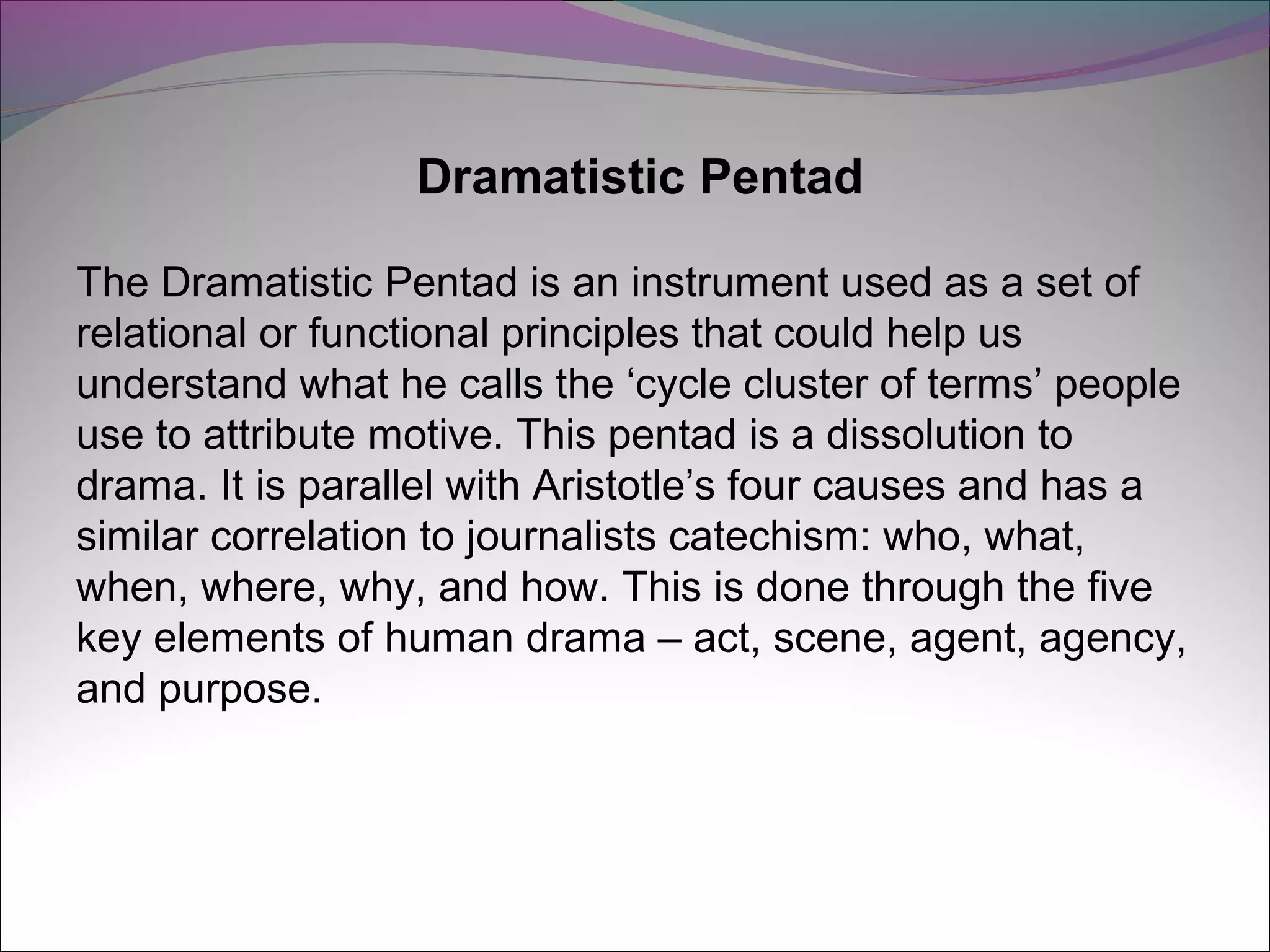Dramatistic Pentad
The Dramatistic Pentad is an instrument used as a set of
relational or functional principles that could help us
understand what he calls the ‘cycle cluster of terms’ people
use to attribute motive. This pentad is a dissolution to
drama. It is parallel with Aristotle’s four causes and has a
similar correlation to journalists catechism: who, what,
when, where, why, and how. This is done through the five
key elements of human drama – act, scene, agent, agency,
and purpose.
 