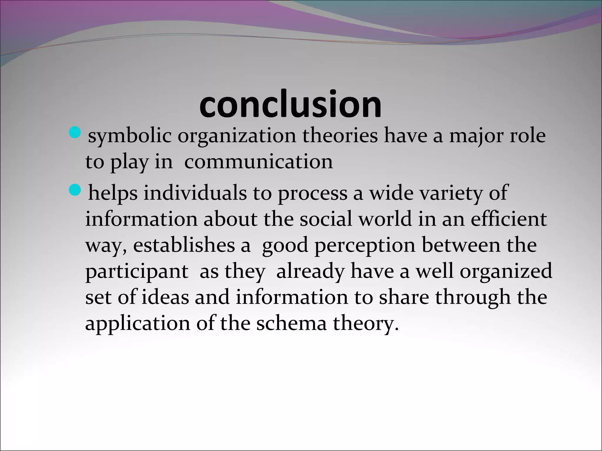 conclusion
symbolic organization theories have a major role
to play in communication
helps individuals to process a wide variety of
information about the social world in an efficient
way, establishes a good perception between the
participant as they already have a well organized
set of ideas and information to share through the
application of the schema theory.
 